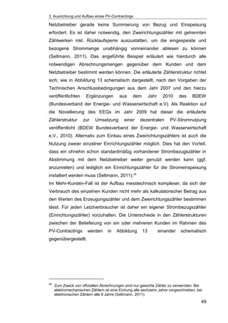 3. Ausrichtung und Aufbau eines PV-Contractings
49
Netzbetreiber gerade keine Summierung von Bezug und Einspeisung
erfordert. Es ist daher notwendig, den Zweirichtungszähler mit getrennten
Zählwerken inkl. Rücklaufsperre auszustatten, um die eingespeiste und
bezogene Strommenge unabhängig vonneinander ablesen zu können
(Seltmann, 2011). Das angeführte Beispiel erläutert wie hierdurch alle
notwendigen Abrechnungsmengen gegenüber dem Kunden und dem
Netzbetreiber bestimmt werden können. Die erläuterte Zählerstruktur richtet
sich, wie in Abbildung 13 schematisch dargestellt, nach den Vorgaben der
Technischen Anschlussbedingungen aus dem Jahr 2007 und den hierzu
veröffentlichten Ergänzungen aus dem Jahr 2010 des BDEW
(Bundesverband der Energie- und Wasserwirtschaft e.V). Als Reaktion auf
die Novellierung des EEGs im Jahr 2009 hat dieser die erläuterte
Zählerstruktur zur Umsetzung einer dezentralen PV-Stromnutzung
veröffentlicht (BDEW Bundesverband der Energie- und Wasserwirtschaft
e.V., 2010). Alternativ zum Einbau eines Zweirichtungszählers ist auch die
Nutzung zweier einzelner Einrichtungszähler möglich. Dies hat den Vorteil,
dass ein ohnehin schon standardmäßig vorhandener Strombezugszähler in
Abstimmung mit dem Netzbetreiber weiter genutzt werden kann (ggf.
anzumieten) und lediglich ein Einrichtungszähler für die Stromeinspeisung
installiert werden muss (Seltmann, 2011).28
Im Mehr-Kunden-Fall ist der Aufbau messtechnisch komplexer, da sich der
Verbrauch des einzelnen Kunden nicht mehr als kalkulatorischer Betrag aus
den Werten des Erzeugungszähler und dem Zweirichtungszähler bestimmen
lässt. Für jeden Letztverbraucher ist daher ein eigener Strombezugszähler
(Einrichtungszähler) vorzuhalten. Die Unterschiede in den Zählerstrukturen
zwischen der Belieferung von ein oder mehreren Kunden im Rahmen des
PV-Contractings werden in Abbildung 13 einander schematisch
gegenübergestellt:
28
Zum Zweck von offiziellen Abrechnungen sind nur geeichte Zähler zu verwenden. Bei
elektromechanischen Zählern ist eine Eichung alle sechzehn Jahre vorgeschrieben, bei
elektronischen Zählern alle 8 Jahre (Seltmann, 2011).
 