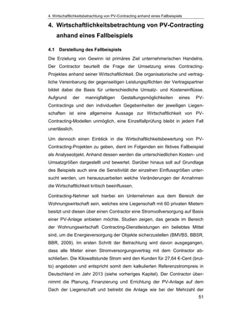4. Wirtschaftlichkeitsbetrachtung von PV-Contracting anhand eines Fallbeispiels
51
4. Wirtschaftlichkeitsbetrachtung von PV-Contracting
anhand eines Fallbeispiels
4.1 Darstellung des Fallbeispiels
Die Erzielung von Gewinn ist primäres Ziel unternehmerischen Handelns.
Der Contractor beurteilt die Frage der Umsetzung eines Contracting-
Projektes anhand seiner Wirtschaftlichkeit. Die organisatorische und vertrag-
liche Vereinbarung der gegenseitigen Leistungspflichten der Vertragspartner
bildet dabei die Basis für unterschiedliche Umsatz- und Kosteneinflüsse.
Aufgrund der mannigfaltigen Gestaltungsmöglichkeiten eines PV-
Contractings und den individuellen Gegebenheiten der jeweiligen Liegen-
schaften ist eine allgemeine Aussage zur Wirtschaftlichkeit von PV-
Contracting-Modellen unmöglich, eine Einzelfallprüfung bleibt in jedem Fall
unerlässlich.
Um dennoch einen Einblick in die Wirtschaftlichkeitsbewertung von PV-
Contracting-Projekten zu geben, dient im Folgenden ein fiktives Fallbeispiel
als Analyseobjekt. Anhand dessen werden die unterschiedlichen Kosten- und
Umsatzgrößen dargestellt und bewertet. Darüber hinaus soll auf Grundlage
des Beispiels auch eine die Sensitivität der einzelnen Einflussgrößen unter-
sucht werden, um herauszuarbeiten welche Veränderungen der Annahmen
die Wirtschaftlichkeit kritisch beeinflussen.
Contracting-Nehmer soll hierbei ein Unternehmen aus dem Bereich der
Wohnungswirtschaft sein, welches eine Liegenschaft mit 60 privaten Mietern
besitzt und diesen über einen Contractor eine Stromvollversorgung auf Basis
einer PV-Anlage anbieten möchte. Studien zeigen, das gerade im Bereich
der Wohnungswirtschaft Contracting-Dienstleistungen ein beliebtes Mittel
sind, um die Energieversorgung der Objekte sicherzustellen (BMVBS, BBSR,
BBR, 2009). Im ersten Schritt der Betrachtung wird davon ausgegangen,
dass alle Mieter einen Stromversorgungsvertrag mit dem Contractor ab-
schließen. Die Kilowattstunde Strom wird den Kunden für 27,64 €-Cent (brut-
to) angeboten und entspricht somit dem kalkulierten Referenzstrompreis in
Deutschland im Jahr 2013 (siehe vorheriges Kapitel). Der Contractor über-
nimmt die Planung, Finanzierung und Errichtung der PV-Anlage auf dem
Dach der Liegenschaft und betreibt die Anlage wie bei der Mehrzahl der
 