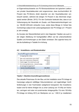 4. Wirtschaftlichkeitsbetrachtung von PV-Contracting anhand eines Fallbeispiels
53
an Eigenverbrauchswerte von PV-Stromproduktionen bei typischen Lastkur-
ven privater Haushaltskunden wird angenommen, dass durchschnittlich 30
Prozent des PV-Stroms direkt dezentral von den Haushaltskunden ver-
braucht werden, während die übrigen 70 Prozent in das Stromnetz einge-
speist werden (Binder, 2013). Für den Contractor bedeutet dies, dass er zur
Vollversorgung der Haushalte ein Zusatz- und Reservestromkontingent von
ca. 156.000 kWh/Jahr einkaufen muss, wobei diese Menge im Verlauf des
Contractings aufgrund der Leistungsdegression der PV-Anlage um 1 Prozent
je Jahr ansteigt.
Zu Gunsten der Übersichtlichkeit wird in den folgenden Tabellen wie auch in
der obigen Abbildung mit hochgestellten Ziffern auf die unterschiedlichen
Quellen und Anmerkungen zu den Daten verwiesen. Die Legende hierzu bil-
det die Aufstellung in Tabelle 9 im Anhang.
4.2 Investitions- und Kostenstruktur
Tabelle 1: Überblick Anschaffungsinvestitionen
Das aktuelle Preisniveau für den Bau und die Installation einer PV-Anlage ist
heutzutage aufgrund vielfältiger Dokumentationen und regelmäßiger Veröf-
fentlichungen in den Fachmedien weitgehend transparent. Die Investitions-
kosten sind für kleine Anlagen bis zu einer Leistung von 10 kWp am höchs-
ten, verringern sich aber mit zunehmender Anlagengröße. Für eine 100 kWp
PV-Anlage ist Anfang 2013 ein Marktpreis von ca. 1.500 € je installiertem
 
