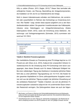 4. Wirtschaftlichkeitsbetrachtung von PV-Contracting anhand eines Fallbeispiels
54
kWp zu zahlen (Photon, 2013; Ziegler, 2013).29
Dieser Satz beinhaltet alle
anfänglichen Kosten, wie Planung, Beschaffung der Anlagenkomponenten,
die Installation vor Ort, bis hin zur Inbetriebnahme der Anlage.
Nicht in diesem Kalkulationssatz enthalten sind Maßnahmen, die vornehm-
lich oder ausschließlich im Rahmen des Contractings zur Anwendung kom-
men. Wie Tabelle 1 zeigt, werden diese separat aufgeführt und zu den Stan-
dardkostensätzen addiert. Die gesamten Investitionskosten des Fallbeispiels,
inklusive eines Datenloggers zur Anlagenfernüberwachung (Solare
Datensysteme GmbH, 2012), sowie der Einrichtung eines Debitoren-, Ab-
rechnungs- und Vertragsmanagements (Schneider, 2013) summieren sich
somit auf 151.720 €.
Tabelle 2: Überblick Finanzierungskosten
Der marktübliche Zinssatz zur Finanzierung einer PV-Anlage liegt bei ca. 4,5
Prozent pro Jahr (Kost, et al., 2012). Aufgrund der unwesentlich höheren In-
vestitionssumme für die Umsetzung eines PV-Contractings wird davon aus-
gegangen, dass dieser Zinssatz auch für dieses Fallbeispiel Gültigkeit hat.
Bei einer vollständigen Tilgung des Darlehens in konstanten jährlichen Raten
führt dies zu einer jährlichen Tilgungszahlung von 10.115 €. Die Kosten für
den gesamten Kapitaldienst im Sinne zahlungswirksamer Ausgaben errech-
nen sich aus der jährlichen Tilgung zuzüglich der jährlichen Zinszahlung auf
die verbliebene Restschuld.30
Tabelle 2 illustriert, wie sich die jährlichen Fi-
nanzierungskosten sukzessive aufgrund der mit zunehmender Dauer sinken-
den Restschuld verringern. Die Zahlungsreihen dieser wie auch der folgen-
29
Alle Kosten und Preise im Rahmen der Wirtschaftlichkeitsbetrachtung sind Nettowerte,
außer ein Wert wird explizit als Bruttowert gekennzeichnet. Eine steuerliche Betrachtung
ist nicht Gegenstand dieser Analyse.
30
Vereinfachend wird von einer Tilgung am Jahresende ausgegangen. Die Restschuld ist
damit unterjährig konstant und wird für jeweils ein Jahr zum gültigen Zinssatz verzinst.
 