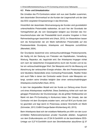 4. Wirtschaftlichkeitsbetrachtung von PV-Contracting anhand eines Fallbeispiels
57
4.3 Preis- und Umsatzstruktur
Die Umsätze des PV-Contractors setzen sich aus zwei Quellen zusammen,
dem dezentralen Stromverkauf an die Kunden der Liegenschaft und der über
das EEG vergüteten Einspeisemenge in das Stromnetz.
Hinsichtlich der dezentralen Stromversorgung der Kunden sind grundsätzlich
unterschiedliche Preismodelle realisierbar, da auch hier der Grundsatz der
Vertragsfreiheit gilt, die vom Gesetzgeber lediglich aus Gründen des Ver-
braucherschutzes oder der Preisstabilität durch einzelne Vorgaben in Ihren
Rahmenbedingungen beschränkt wird (Hack, 2012). Im Wesentlichen lassen
sich die Komponenten der am Markt befindlichen Preismodelle auf drei
Preisbestandteile Grundpreis, Arbeitspreis und Messpreis zurückführen
(Meinefeld, 2004).
Der Grundpreis bezeichnet eine verbrauchsunabhängige Preiskomponente,
die häufig mit der Deckung von Fixkosten wie Kapitalkosten, Verwaltung,
Wartung, Reparatur, etc. begründet wird. Der Arbeitspreis hingegen richtet
sich nach der tatsächlichen Energieabnahme durch den Kunden und ist da-
her ein verbrauchsabhängiger Wert. Der Messpreis wird für die Messung und
Abrechnung der verbrauchten Energie erhoben. Alle drei Preiskomponenten
sind fakultative Bestandteile eines Contracting-Preismodells. Realiter finden
sich auch Fälle in denen der Contractor weder Grund- oder Messpreis ver-
langt, sondern seine Umsätze lediglich über einen verbrauchsabhängigen
Arbeitspreis erwirtschaftet (Hack, 2012).
In dem hier dargestellten Modell wird der Kunde zur Zahlung eines Grund-
und eines Arbeitspreises verpflichtet. Diese Zweiteilung richtet sich nach der
gängigen Preisstruktur der Grundversorger, die als größter Wettbewerber am
Markt mit dem PV-Contracting in Konkurrenz treten. Der Umsatz, den der
Contractor mit dem Grundpreis erzielen kann, wird auf 60 € pro Kunde (net-
to) geschätzt und liegt damit im Preisniveau anderer Stromtarife am Markt
(Schneider, 2013; EnBW Energie Baden-Württemberg AG, 2013).
Beim Arbeitspreis lässt sich der erzielbare Nettoerlös pro kWh von den zuvor
ermittelten Referenzstrompreisen privater Haushalte ableiten. Ausgehend
von dem Endkundenpreis von 27,64 €-Cent/kWh ist die beschriebene EEG-
Umlage von 5,27 €-Cent/kWh durch den Stromlieferanten abzuführen (§ 37
 
