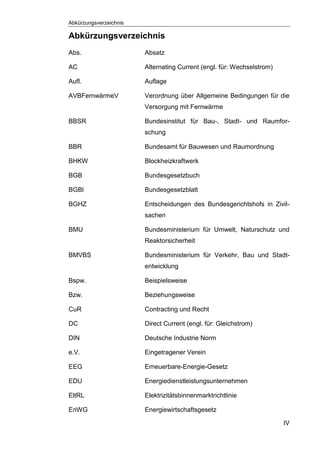 Abkürzungsverzeichnis
IV
Abkürzungsverzeichnis
Abs. Absatz
AC Alternating Current (engl. für: Wechselstrom)
Aufl. Auflage
AVBFernwärmeV Verordnung über Allgemeine Bedingungen für die
Versorgung mit Fernwärme
BBSR Bundesinstitut für Bau-, Stadt- und Raumfor-
schung
BBR Bundesamt für Bauwesen und Raumordnung
BHKW Blockheizkraftwerk
BGB Bundesgesetzbuch
BGBl Bundesgesetzblatt
BGHZ Entscheidungen des Bundesgerichtshofs in Zivil-
sachen
BMU Bundesministerium für Umwelt, Naturschutz und
Reaktorsicherheit
BMVBS Bundesministerium für Verkehr, Bau und Stadt-
entwicklung
Bspw. Beispielsweise
Bzw. Beziehungsweise
CuR Contracting und Recht
DC Direct Current (engl. für: Gleichstrom)
DIN Deutsche Industrie Norm
e.V. Eingetragener Verein
EEG Erneuerbare-Energie-Gesetz
EDU Energiedienstleistungsunternehmen
EltRL Elektrizitätsbinnenmarktrichtlinie
EnWG Energiewirtschaftsgesetz
 