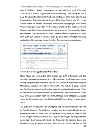4. Wirtschaftlichkeitsbetrachtung von PV-Contracting anhand eines Fallbeispiels
58
Abs. 2 EEG 2012). Diese Umlage verringert sich allerdings um 2 €-Cent auf
3,27 €-Cent durch das sogenannte „Grünstromprivileg“, das nach § 39 Abs. 1
EEG für „Grünstromlieferanten“ gilt, die mindestens 50% ihres Stroms aus
Erneuerbaren Energien und wenigstens 20% ihres Stroms aus Wind oder
Sonne liefern. In diesem Fallbeispiel wird davon ausgegangen, dass diese
Voraussetzungen durch den PV-Contractor erfüllt werden, indem auch die
Zusatz- und Reservestrommengen aus erneuerbaren Energiequellen bezo-
gen werden. Dies vermeidet nicht nur erhöhte EEG-Umlagesätze, sondern
führt auch aus vertriebspolitischer Sicht zu einer klaren Positionierung als
nachhaltige Alternative zu konventionellen Stromversorgungsangeboten.
Tabelle 5: Herleitung potentieller Nettoerlöse
Nach Abzug der verringerten EEG-Umlage von 3,27 €-Cent/kWh und des
aktuellen Mehrwertsteuersatzes von 19 Prozent von dem Referenzstrompreis
beträgt der potentielle Nettoerlös den ein PV-Contractor unter Beachtung der
Marktpreise erzielen kann 20,48 €-Cent/kWh. Wie Tabelle 5 zeigt, erreicht
der PV-Contractor damit als Betreiber einer dezentralen Kundenanlage höhe-
re Nettoerlöse als konventionelle Stromlieferanten, welche neben der vollen
EEG-Umlage zusätzlich noch eine KWK-Umlage, eine Konzessionsabgabe
sowie die Stromsteuer von dem Bruttopreis abführen müssen (Legler, et al.,
2013).
Auf Basis der Preisstruktur von Grundpreis und Arbeitspreis lassen sich, wie
in Tabelle 6 gezeigt, die jährlichen Umsätze der dezentralen Kundenversor-
gung bestimmen. Im ersten Jahr der Betriebsführung betragen diese 38.093
€ und steigen danach prozentual an. Aufgrund der langen Vertragslaufzeiten
ist es beim Contracting nicht üblich, die Preise für die gesamte Dauer der
Betriebsführung auf einen absoluten Wert festzuschreiben, da dies im Fall
 