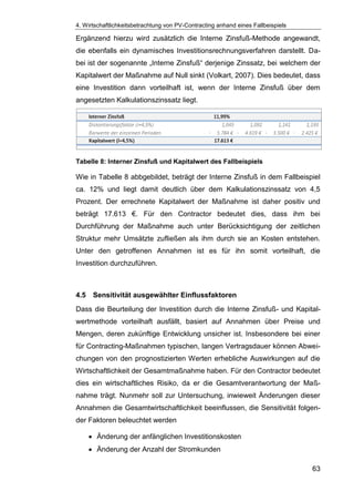 4. Wirtschaftlichkeitsbetrachtung von PV-Contracting anhand eines Fallbeispiels
63
Ergänzend hierzu wird zusätzlich die Interne Zinsfuß-Methode angewandt,
die ebenfalls ein dynamisches Investitionsrechnungsverfahren darstellt. Da-
bei ist der sogenannte „Interne Zinsfuß“ derjenige Zinssatz, bei welchem der
Kapitalwert der Maßnahme auf Null sinkt (Volkart, 2007). Dies bedeutet, dass
eine Investition dann vorteilhaft ist, wenn der Interne Zinsfuß über dem
angesetzten Kalkulationszinssatz liegt.
Tabelle 8: Interner Zinsfuß und Kapitalwert des Fallbeispiels
Wie in Tabelle 8 abbgebildet, beträgt der Interne Zinsfuß in dem Fallbeispiel
ca. 12% und liegt damit deutlich über dem Kalkulationszinssatz von 4,5
Prozent. Der errechnete Kapitalwert der Maßnahme ist daher positiv und
beträgt 17.613 €. Für den Contractor bedeutet dies, dass ihm bei
Durchführung der Maßnahme auch unter Berücksichtigung der zeitlichen
Struktur mehr Umsätzte zufließen als ihm durch sie an Kosten entstehen.
Unter den getroffenen Annahmen ist es für ihn somit vorteilhaft, die
Investition durchzuführen.
4.5 Sensitivität ausgewählter Einflussfaktoren
Dass die Beurteilung der Investition durch die Interne Zinsfuß- und Kapital-
wertmethode vorteilhaft ausfällt, basiert auf Annahmen über Preise und
Mengen, deren zukünftige Entwicklung unsicher ist. Insbesondere bei einer
für Contracting-Maßnahmen typischen, langen Vertragsdauer können Abwei-
chungen von den prognostizierten Werten erhebliche Auswirkungen auf die
Wirtschaftlichkeit der Gesamtmaßnahme haben. Für den Contractor bedeutet
dies ein wirtschaftliches Risiko, da er die Gesamtverantwortung der Maß-
nahme trägt. Nunmehr soll zur Untersuchung, inwieweit Änderungen dieser
Annahmen die Gesamtwirtschaftlichkeit beeinflussen, die Sensitivität folgen-
der Faktoren beleuchtet werden
Änderung der anfänglichen Investitionskosten
Änderung der Anzahl der Stromkunden
 