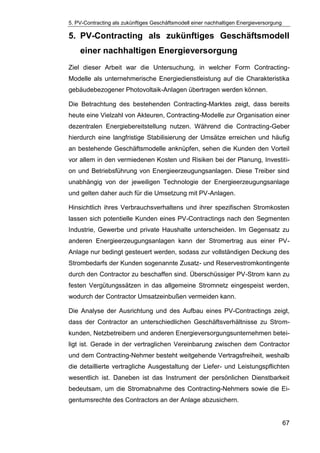 5. PV-Contracting als zukünftiges Geschäftsmodell einer nachhaltigen Energieversorgung
67
5. PV-Contracting als zukünftiges Geschäftsmodell
einer nachhaltigen Energieversorgung
Ziel dieser Arbeit war die Untersuchung, in welcher Form Contracting-
Modelle als unternehmerische Energiedienstleistung auf die Charakteristika
gebäudebezogener Photovoltaik-Anlagen übertragen werden können.
Die Betrachtung des bestehenden Contracting-Marktes zeigt, dass bereits
heute eine Vielzahl von Akteuren, Contracting-Modelle zur Organisation einer
dezentralen Energiebereitstellung nutzen. Während die Contracting-Geber
hierdurch eine langfristige Stabilisierung der Umsätze erreichen und häufig
an bestehende Geschäftsmodelle anknüpfen, sehen die Kunden den Vorteil
vor allem in den vermiedenen Kosten und Risiken bei der Planung, Investiti-
on und Betriebsführung von Energieerzeugungsanlagen. Diese Treiber sind
unabhängig von der jeweiligen Technologie der Energieerzeugungsanlage
und gelten daher auch für die Umsetzung mit PV-Anlagen.
Hinsichtlich ihres Verbrauchsverhaltens und ihrer spezifischen Stromkosten
lassen sich potentielle Kunden eines PV-Contractings nach den Segmenten
Industrie, Gewerbe und private Haushalte unterscheiden. Im Gegensatz zu
anderen Energieerzeugungsanlagen kann der Stromertrag aus einer PV-
Anlage nur bedingt gesteuert werden, sodass zur vollständigen Deckung des
Strombedarfs der Kunden sogenannte Zusatz- und Reservestromkontingente
durch den Contractor zu beschaffen sind. Überschüssiger PV-Strom kann zu
festen Vergütungssätzen in das allgemeine Stromnetz eingespeist werden,
wodurch der Contractor Umsatzeinbußen vermeiden kann.
Die Analyse der Ausrichtung und des Aufbau eines PV-Contractings zeigt,
dass der Contractor an unterschiedlichen Geschäftsverhältnisse zu Strom-
kunden, Netzbetreibern und anderen Energieversorgungsunternehmen betei-
ligt ist. Gerade in der vertraglichen Vereinbarung zwischen dem Contractor
und dem Contracting-Nehmer besteht weitgehende Vertragsfreiheit, weshalb
die detaillierte vertragliche Ausgestaltung der Liefer- und Leistungspflichten
wesentlich ist. Daneben ist das Instrument der persönlichen Dienstbarkeit
bedeutsam, um die Stromabnahme des Contracting-Nehmers sowie die Ei-
gentumsrechte des Contractors an der Anlage abzusichern.
 