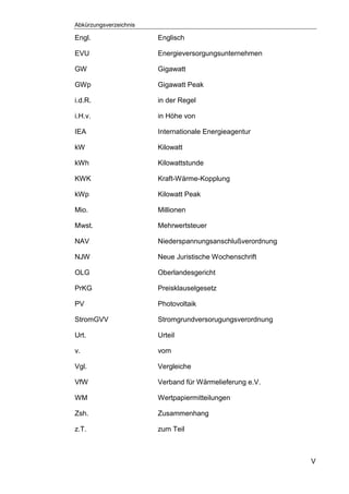 Abkürzungsverzeichnis
V
Engl. Englisch
EVU Energieversorgungsunternehmen
GW Gigawatt
GWp Gigawatt Peak
i.d.R. in der Regel
i.H.v. in Höhe von
IEA Internationale Energieagentur
kW Kilowatt
kWh Kilowattstunde
KWK Kraft-Wärme-Kopplung
kWp Kilowatt Peak
Mio. Millionen
Mwst. Mehrwertsteuer
NAV Niederspannungsanschlußverordnung
NJW Neue Juristische Wochenschrift
OLG Oberlandesgericht
PrKG Preisklauselgesetz
PV Photovoltaik
StromGVV Stromgrundversorugungsverordnung
Urt. Urteil
v. vom
Vgl. Vergleiche
VfW Verband für Wärmelieferung e.V.
WM Wertpapiermitteilungen
Zsh. Zusammenhang
z.T. zum Teil
 