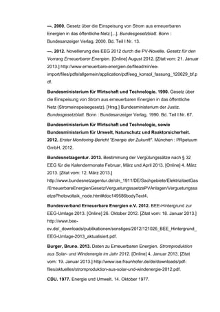 —. 2000. Gesetz über die Einspeisung von Strom aus erneuerbaren
Energien in das öffentliche Netz [...]. Bundesgesetzblatt. Bonn :
Bundesanzeiger Verlag, 2000. Bd. Teil I Nr. 13.
—. 2012. Novellierung des EEG 2012 durch die PV-Novelle. Gesetz für den
Vorrang Erneuerbarer Energien. [Online] August 2012. [Zitat vom: 21. Januar
2013.] http://www.erneuerbare-energien.de/fileadmin/ee-
import/files/pdfs/allgemein/application/pdf/eeg_konsol_fassung_120629_bf.p
df.
Bundesministerium für Wirtschaft und Technologie. 1990. Gesetz über
die Einspeisung von Strom aus erneuerbaren Energien in das öffentliche
Netz (Stromeinspeisegesetz). [Hrsg.] Bundesministerium der Justiz.
Bundesgesetzblatt. Bonn : Bundesanzeiger Verlag, 1990. Bd. Teil I Nr. 67.
Bundesministerium für Wirtschaft und Technologie, sowie
Bundesministerium für Umwelt, Naturschutz und Reaktorsicherheit.
2012. Erster Monitoring-Bericht "Energie der Zukunft". München : PRpetuum
GmbH, 2012.
Bundesnetzagentur. 2013. Bestimmung der Vergütungssätze nach § 32
EEG für die Kalendermonate Februar, März und April 2013. [Online] 4. März
2013. [Zitat vom: 12. März 2013.]
http://www.bundesnetzagentur.de/cln_1911/DE/Sachgebiete/ElektrizitaetGas
/ErneuerbareEnergienGesetz/VerguetungssaetzePVAnlagen/Verguetungssa
etzePhotovoltaik_node.html#doc149586bodyText4.
Bundesverband Erneuerbare Energien e.V. 2012. BEE-Hintergrund zur
EEG-Umlage 2013. [Online] 26. Oktober 2012. [Zitat vom: 18. Januar 2013.]
http://www.bee-
ev.de/_downloads/publikationen/sonstiges/2012/121026_BEE_Hintergrund_
EEG-Umlage-2013_aktualisiert.pdf.
Burger, Bruno. 2013. Daten zu Erneuerbaren Energien. Stromproduktion
aus Solar- und Windenergie im Jahr 2012. [Online] 4. Januar 2013. [Zitat
vom: 19. Januar 2013.] http://www.ise.fraunhofer.de/de/downloads/pdf-
files/aktuelles/stromproduktion-aus-solar-und-windenergie-2012.pdf.
CDU. 1977. Energie und Umwelt. 14. Oktober 1977.
 