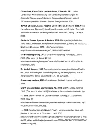 Clausnitzer, Klaus-Dieter und von Hebel, Elisabeth. 2011. Mini-
Contracting. Weiterentwicklung von Contractingdienstleistungen für
Einfamilienhäuser unter Einbindung Regenerativer Energien und mit
Effizienzversprechen. Bremen : Bremer Energie Institut, 2011.
de Wyl, Christian, Essig, Joachim und Holtmeier, Gerhard. 2003. Neue
Handelsformen. [Buchverf.] Jens-Peter Schneider und Christian Theobald.
Handbuch zum Recht der Energiewirtschaft. München : Verlag C.H.Beck,
2003.
Deutsche Presse Agentur & Reuters. 2012. Manager Magazin Online.
RWE und EON stoppen Atompläne in Großbritannien. [Online] 29. Mäz 2012.
[Zitat vom: 20. Januar 2013.] http://www.manager-
magazin.de/unternehmen/energie/0,2828,824650,00.html.
Die Bundesregierung. 2012. Die Bundesregierung. [Online] 13. Januar
2012. [Zitat vom: 15. Januar 2013.]
http://www.bundesregierung.de/Content/DE/Artikel/2012/01/2011-01-13-
strommarkt.html.
Dr. Merkel, Angela. 2005. Grundsatzreferat zur energiepolitischen Position
der Union. Nachhaltigkeit oder Ökologisierung der Energiepolitik, VDEW
Kongress 2005. Berlin, Deuschland : s.n., 08. Juni 2005.
Drukarczyk, Jochen. 2003. Finanzierung. Stuttgart : Lucius und Lucius,
2003.
EnBW Energie Baden-Württemberg AG. 2013. EnBW. EnBW. [Online]
2013. [Zitat vom: 3. März 2013.] http://www.enbw.com/content/de/index.jsp.
—. 2013. EnBW - Strom für Gewerbekunden. [Online] 2013. [Zitat vom:
2013. März 3.]
http://www.enbw.com/content/de/gewerbekunden/produkte/strom/index.jsp?
RP_LinkQuelle=nbw_cm_app.
—. 2013. Privatkunden. EnBW AktivPrivat – Verbrauch senken lohnt sich.
[Online] 1. Januar 2013. [Zitat vom: 1. April 2013.]
http://www.enbw.com/content/de/privatkunden/produkte/strom/cluster_2_fixta
rife/02_aktivprivat/index.jsp;jsessionidregp=39876AC241B678C737B067DAF
55B8E58.regp198.
 