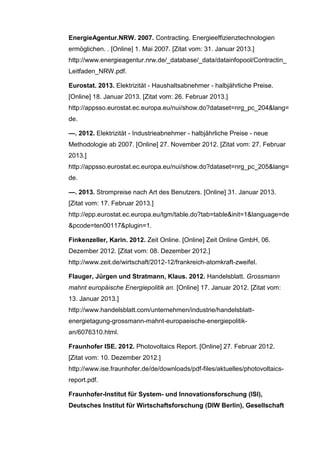 EnergieAgentur.NRW. 2007. Contracting. Energieeffizienztechnologien
ermöglichen. . [Online] 1. Mai 2007. [Zitat vom: 31. Januar 2013.]
http://www.energieagentur.nrw.de/_database/_data/datainfopool/Contractin_
Leitfaden_NRW.pdf.
Eurostat. 2013. Elektrizität - Haushaltsabnehmer - halbjährliche Preise.
[Online] 18. Januar 2013. [Zitat vom: 26. Februar 2013.]
http://appsso.eurostat.ec.europa.eu/nui/show.do?dataset=nrg_pc_204&lang=
de.
—. 2012. Elektrizität - Industrieabnehmer - halbjährliche Preise - neue
Methodologie ab 2007. [Online] 27. November 2012. [Zitat vom: 27. Februar
2013.]
http://appsso.eurostat.ec.europa.eu/nui/show.do?dataset=nrg_pc_205&lang=
de.
—. 2013. Strompreise nach Art des Benutzers. [Online] 31. Januar 2013.
[Zitat vom: 17. Februar 2013.]
http://epp.eurostat.ec.europa.eu/tgm/table.do?tab=table&init=1&language=de
&pcode=ten00117&plugin=1.
Finkenzeller, Karin. 2012. Zeit Online. [Online] Zeit Online GmbH, 06.
Dezember 2012. [Zitat vom: 08. Dezember 2012.]
http://www.zeit.de/wirtschaft/2012-12/frankreich-atomkraft-zweifel.
Flauger, Jürgen und Stratmann, Klaus. 2012. Handelsblatt. Grossmann
mahnt europäische Energiepolitik an. [Online] 17. Januar 2012. [Zitat vom:
13. Januar 2013.]
http://www.handelsblatt.com/unternehmen/industrie/handelsblatt-
energietagung-grossmann-mahnt-europaeische-energiepolitik-
an/6076310.html.
Fraunhofer ISE. 2012. Photovoltaics Report. [Online] 27. Februar 2012.
[Zitat vom: 10. Dezember 2012.]
http://www.ise.fraunhofer.de/de/downloads/pdf-files/aktuelles/photovoltaics-
report.pdf.
Fraunhofer-Institut für System- und Innovationsforschung (ISI),
Deutsches Institut für Wirtschaftsforschung (DIW Berlin), Gesellschaft
 