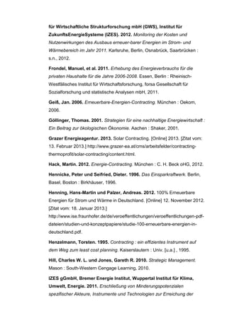 für Wirtschaftliche Strukturforschung mbH (GWS), Institut für
ZukunftsEnergieSysteme (IZES). 2012. Monitoring der Kosten und
Nutzenwirkungen des Ausbaus erneuer-barer Energien im Strom- und
Wärmebereich im Jahr 2011. Karlsruhe, Berlin, Osnabrück, Saarbrücken :
s.n., 2012.
Frondel, Manuel, et al. 2011. Erhebung des Energieverbrauchs für die
privaten Haushalte für die Jahre 2006-2008. Essen, Berlin : Rheinisch-
Westfälisches Institut für Wirtschaftsforschung, forsa Gesellschaft für
Sozialforschung und statistische Analysen mbH, 2011.
Geiß, Jan. 2006. Erneuerbare-Energien-Contracting. München : Oekom,
2006.
Göllinger, Thomas. 2001. Strategien für eine nachhaltige Energiewirtschaft :
Ein Beitrag zur ökologischen Ökonomie. Aachen : Shaker, 2001.
Grazer Energieagentur. 2013. Solar Contracting. [Online] 2013. [Zitat vom:
13. Februar 2013.] http://www.grazer-ea.at/cms/arbeitsfelder/contracting-
thermoprofit/solar-contracting/content.html.
Hack, Martin. 2012. Energie-Contracting. München : C. H. Beck oHG, 2012.
Hennicke, Peter und Seifried, Dieter. 1996. Das Einsparkraftwerk. Berlin,
Basel, Boston : Birkhäuser, 1996.
Henning, Hans-Martin und Palzer, Andreas. 2012. 100% Erneuerbare
Energien für Strom und Wärme in Deutschland. [Online] 12. November 2012.
[Zitat vom: 18. Januar 2013.]
http://www.ise.fraunhofer.de/de/veroeffentlichungen/veroeffentlichungen-pdf-
dateien/studien-und-konzeptpapiere/studie-100-erneuerbare-energien-in-
deutschland.pdf.
Henzelmann, Torsten. 1995. Contracting : ein effizientes Instrument auf
dem Weg zum least cost planning. Kaiserslautern : Univ. [u.a.] , 1995.
Hill, Charles W. L. und Jones, Gareth R. 2010. Strategic Management.
Mason : South-Western Cengage Learning, 2010.
IZES gGmbH, Bremer Energie Institut, Wuppertal Institut für Klima,
Umwelt, Energie. 2011. Erschließung von Minderungspotenzialen
spezifischer Akteure, Instrumente und Technologien zur Erreichung der
 