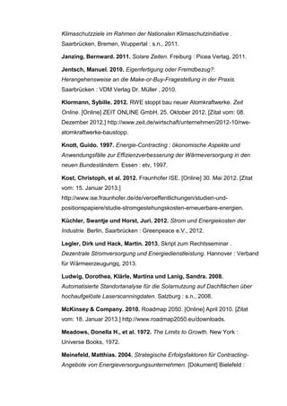 Klimaschutzziele im Rahmen der Nationalen Klimaschutzinitiative .
Saarbrücken, Bremen, Wuppertal : s.n., 2011.
Janzing, Bernward. 2011. Solare Zeiten. Freiburg : Picea Verlag, 2011.
Jentsch, Manuel. 2010. Eigenfertigung oder Fremdbezug?:
Herangehensweise an die Make-or-Buy-Fragestellung in der Praxis.
Saarbrücken : VDM Verlag Dr. Müller , 2010.
Klormann, Sybille. 2012. RWE stoppt bau neuer Atomkraftwerke. Zeit
Online. [Online] ZEIT ONLINE GmbH, 25. Oktober 2012. [Zitat vom: 08.
Dezember 2012.] http://www.zeit.de/wirtschaft/unternehmen/2012-10/rwe-
atomkraftwerke-baustopp.
Knott, Guido. 1997. Energie-Contracting : ökonomische Aspekte und
Anwendungsfälle zur Effizienzverbesserung der Wärmeversorgung in den
neuen Bundesländern. Essen : etv, 1997.
Kost, Christoph, et al. 2012. Fraunhofer ISE. [Online] 30. Mai 2012. [Zitat
vom: 15. Januar 2013.]
http://www.ise.fraunhofer.de/de/veroeffentlichungen/studien-und-
positionspapiere/studie-stromgestehungskosten-erneuerbare-energien.
Küchler, Swantje und Horst, Juri. 2012. Strom und Energiekosten der
Industrie. Berlin, Saarbrücken : Greenpeace e.V., 2012.
Legler, Dirk und Hack, Martin. 2013. Skript zum Rechtsseminar .
Dezentrale Stromversorgung und Energiedienstleistung. Hannover : Verband
für Wärmeerzeugungq, 2013.
Ludwig, Dorothea, Klärle, Martina und Lanig, Sandra. 2008.
Automatisierte Standortanalyse für die Solarnutzung auf Dachflächen über
hochaufgelöste Laserscanningdaten. Salzburg : s.n., 2008.
McKinsey & Company. 2010. Roadmap 2050. [Online] April 2010. [Zitat
vom: 18. Januar 2013.] http://www.roadmap2050.eu/downloads.
Meadows, Donella H., et al. 1972. The Limits to Growth. New York :
Universe Books, 1972.
Meinefeld, Matthias. 2004. Strategische Erfolgsfaktoren für Contracting-
Angebote von Energieversorgungsunternehmen. [Dokument] Bielefeld :
 