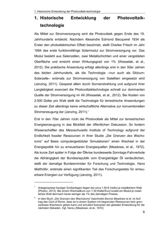 1. Historische Entwicklung der Photovoltaik-technologie
6
1. Historische Entwicklung der Photovoltaik-
technologie
Als Mittel zur Stromversorgung wird die Photovoltaik gegen Ende des 19.
Jahrhunderts entdeckt. Nachdem Alexandre Edmond Becquerel 1834 als
Erster den photoelektrischen Effekt beschrieb, stellt Charles Fritsch im Jahr
1894 das erste funktionsfähige Solarmodul zur Stromversorgung vor. Das
Modul besteht aus Selenzellen, zwei Metallschichten und einer vergoldeten
Oberfläche und erreicht einen Wirkungsgrad von 1% (Wesselak, et al.,
2012). Die praktische Anwendung erfolgt allerdings erst in den 50er Jahren
des letzten Jahrhunderts, als die Technologie –nun auch als Silizium-
Solarzelle– erstmals zur Stromversorgung von Satelliten eingesetzt wird
(Janzing, 2011). Gespeist allein durch Sonnenstrahlung und aufgrund ihrer
Langlebigkeit avanciert die Photovoltaiktechnologie schnell zur dominanten
Quelle der Stromversorgung im All (Wesselak, et al., 2012). Bei Kosten von
2.000 Dollar pro Watt stellt die Technologie für terrestrische Anwendungen
zu dieser Zeit allerdings keine wirtschaftliche Alternative zur konventionellen
Stromerzeugung dar (Janzing, 2011).1
Erst in den 70er Jahren rückt die Photovoltaik als Mittel zur terrestrischen
Energieerzeugung in das Blickfeld der öffentlichen Diskussion. So fordern
Wissenschaftler des Massachusetts Institute of Technology aufgrund der
Endlichkeit fossiler Ressourcen in Ihrer Studie „Die Grenzen des Wachs-
tums“ auf Basis computergestützter Simulationen2
einen Wechsel in der
Energiepolitik hin zu erneuerbaren Energiequellen (Meadows, et al., 1972).
Als kurze Zeit später in Folge der Ölkrise bundesweite Sonntags-Fahrverbote
die Abhängigkeit der Bundesrepublik vom Energieträger Öl verdeutlichen,
stellt der damalige Bundesminister für Forschung und Technologie, Hans
Matthöfer, erstmals einen signifikanten Teil des Forschungsetats für erneu-
erbare Energien zur Verfügung (Janzing, 2011).
1
Anlagenpreise heutiger Großanlagen liegen bei circa 1,50 € (netto) je installiertem Watt
(Photon, 2013). Bei einem Wechselkurs von 1,30 Dollar/Euro kostet ein Modul je instal-
liertes Watt demnach heute weniger als 1% des damaligen Preises.
2
In dem Buch „Die Grenzen des Wachstums“ beschreibt Dennis Meadows et al. im Auf-
trag des Club of Rome, dass es in einem System mit begrenzten Ressourcen kein gren-
zenloses Wachstum geben kann und simuliert Szenarien der globalen Entwicklung für die
nächsten Dekaden. Vgl. hierzu (Meadows, et al., 1972)
 
