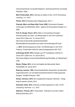 Hochschulschrift der Universität Paderborn, Hochschulschrift der Universität
Paderborn, 2004.
Mörk Photovoltaik. 2013. Interview zur Daten im Zsh. mit PV-Contracting.
Leonberg : s.n., 2013.
Photon. 2013. Entwicklung der Anlagenpreise. 2013, 1.
Pieprzyk, Björn und Rojas Hilje, Paula. 2009. Erneuerbare Energien -
Vorhersage und Wirklichkeit. Berlin : Agentur für Erneuerbare Energien e.V.,
2009.
Prof. Dr. Burger, Bruno. 2013. Daten zu Erneuerbaren Energien.
Stromproduktion aus Solar- und Windenergie im Jahr 2012. [Online] 4.
Januar 2013. [Zitat vom: 19. Januar 2013.]
http://www.ise.fraunhofer.de/de/downloads/pdf-
files/aktuelles/stromproduktion-aus-solar-und-windenergie-2012.pdf.
—. 2012. Stromerzeugung aus Solar- und Windenergie im Jahr 2012.
Freiburg : Frauenhofer-Institut für solare Energiesysteme ISE, 2012.
pvXchange GmbH. 2013. Sologico your PV marketplace. [Online] 15.
Januar 2013. [Zitat vom: 15. Januar 2013.]
http://www.sologico.com/priceindex/Default.aspx?template_id=1&langTag=d
e-DE.
Rösler, Philipp. 2013. Ich bin der Kapitän der Mannschaft. Berlin :
Handelsblatt, 22. Januar 2013.
Rotering, Joachim. 1993. Zwischenbetriebliche Kooperation als alternative
Organisationsform: ein transaktionskostentheoretischer Erklärungsansatz.
Stuttgart : Schäffer-Poeschel, 1993.
Scheer, Hermann. 2010. Der energethische Imperativ. München : Verlag
Antje Kunstmann GmbH, 2010.
Schneider, Dierk. 2013. Interview zu Erfahrungswerten im Zsh. mit PV-
Contracting. Hannover : s.n., 2013.
Seltmann, Thomas. 2011. Photovoltaik - Solarstrom vom Dach. Berlin :
Stiftung Warentest, 2011.
 