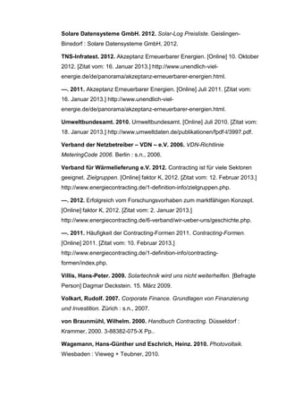 Solare Datensysteme GmbH. 2012. Solar-Log Preisliste. Geislingen-
Binsdorf : Solare Datensysteme GmbH, 2012.
TNS-Infratest. 2012. Akzeptanz Erneuerbarer Energien. [Online] 10. Oktober
2012. [Zitat vom: 16. Januar 2013.] http://www.unendlich-viel-
energie.de/de/panorama/akzeptanz-erneuerbarer-energien.html.
—. 2011. Akzeptanz Erneuerbarer Energien. [Online] Juli 2011. [Zitat vom:
16. Januar 2013.] http://www.unendlich-viel-
energie.de/de/panorama/akzeptanz-erneuerbarer-energien.html.
Umweltbundesamt. 2010. Umweltbundesamt. [Online] Juli 2010. [Zitat vom:
18. Januar 2013.] http://www.umweltdaten.de/publikationen/fpdf-l/3997.pdf.
Verband der Netzbetreiber – VDN – e.V. 2006. VDN-Richtlinie
MeteringCode 2006. Berlin : s.n., 2006.
Verband für Wärmelieferung e.V. 2012. Contracting ist für viele Sektoren
geeignet. Zielgruppen. [Online] faktor K, 2012. [Zitat vom: 12. Februar 2013.]
http://www.energiecontracting.de/1-definition-info/zielgruppen.php.
—. 2012. Erfolgreich vom Forschungsvorhaben zum marktfähigen Konzept.
[Online] faktor K, 2012. [Zitat vom: 2. Januar 2013.]
http://www.energiecontracting.de/6-verband/wir-ueber-uns/geschichte.php.
—. 2011. Häufigkeit der Contracting-Formen 2011. Contracting-Formen.
[Online] 2011. [Zitat vom: 10. Februar 2013.]
http://www.energiecontracting.de/1-definition-info/contracting-
formen/index.php.
Villis, Hans-Peter. 2009. Solartechnik wird uns nicht weiterhelfen. [Befragte
Person] Dagmar Deckstein. 15. März 2009.
Volkart, Rudolf. 2007. Corporate Finance. Grundlagen von Finanzierung
und Investition. Zürich : s.n., 2007.
von Braunmühl, Wilhelm. 2000. Handbuch Contracting. Düsseldorf :
Krammer, 2000. 3-88382-075-X Pp..
Wagemann, Hans-Günther und Eschrich, Heinz. 2010. Photovoltaik.
Wiesbaden : Vieweg + Teubner, 2010.
 