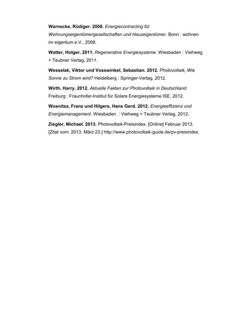 Warnecke, Rüdiger. 2008. Energiecontracting für
Wohnungseigentümergesellschaften und Hauseigentümer. Bonn : wohnen
im eigentum e.V., 2008.
Watter, Holger. 2011. Regenerative Energiesysteme. Wiesbaden : Viehweg
+ Teubner Verlag, 2011.
Wesselak, Viktor und Vosswinkel, Sebastian. 2012. Photovoltaik, Wie
Sonne zu Strom wird? Heidelberg : Springer-Verlag, 2012.
Wirth, Harry. 2012. Aktuelle Fakten zur Photovoltaik in Deutschland.
Freiburg : Fraunhofer-Institut für Solare Energiesysteme ISE, 2012.
Wosnitza, Franz und Hilgers, Hans Gerd. 2012. Energieeffizienz und
Energiemanagement. Wiesbaden : Viehweg + Teubner Verlag, 2012.
Ziegler, Michael. 2013. Photovoltaik-Preisindex. [Online] Februar 2013.
[Zitat vom: 2013. März 23.] http://www.photovoltaik-guide.de/pv-preisindex.
 