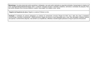 Metodologia: As aulas presenciais serão expositivas e dialogadas, nas quais serão realizadas as seguintes atividades: Apresentação do objetivo da
aula; exposição/diálogo/debate/atividades sobre o conteúdo; indicação de leitura; atividades avaliativas, seminários e atividades de pesquisa. Para
isso serão utilizados como recursos didáticos o quadro, lousa digital, livro didático, entre outros.
Registro de frequência do aluno: Registro no sistema Professor on-line.
Avaliação: A avaliação por parecer pedagógico no contexto do componente curricular "Projeto de Vida" visa ir além das notas e resultados
convencionais, buscando compreender o desenvolvimento integral dos alunos e suas habilidades para a vida. Esta abordagem avaliativa valoriza
não apenas o conhecimento adquirido, mas também as competências, reflexões e transformações pessoais ao longo do percurso educacional.
 