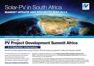 Solar-PV in South Africa
Market Update and Projects Map 2014
PV Project Development Summit Africa
Identify PV project opportunities across Southern Africa to boost your pipeline in utility and industrial markets
The must attend event for PV developers, EPC
groups, technology providers and investors
who are looking to identify PV project
opportunities across Southern Africa to boost
their pipeline in utility and industrial markets.
www.pv-insider.com/pvafrica
9-10 September, Johannesburg
REIPPPP UPDATE • PROJECT LISTINGS • Global Horizontal Irradiation data map
PV-Insider is pleased to present you with the PV South Africa Market Update & Projects Map
2014, in association with the exciting launch of PV Project Development Africa 2014, taking place in
Johannesburg on 9-10th September.
This guide details the very latest updates in South Africa’s Renewable Energy Independent Power
Producer Procurement Programme (REIPPPP). Furthermore, we have provided an updated PV plant map
that details the size and location of 33 PV projects that successfully won bids in the first, second and third
rounds of the REIPPPP, as well as detailed Global Horizontal Irradiance (GHI) data for South Africa.
In association with
 