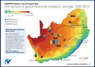 GHI index
<1600 1700 1800 1900 2000 2100 2200 2300 > kWh/m2
0 100 200 km
REIPPPP Round I, II & III Project Map
Annual sum of global horizontal irradiation, average 1994-2012
■	REIPPPP Round I
■	REIPPPP Round 2
■	REIPPPP Round 3
2900 2900 > kWh/m2
Cape Town ■
■ Pretoria
PV Project Development Africa
here 9-10 SeptemberJohannesburg ■
■ Soweto
■ Durban
■ Bloemfontein
■ Kimberly
■ Upington
■ George
■ East london
■ Pietermaritzburg
■ Sihlangu
■ Mbabane
■ Port Elizabeth
1
3
5
11
14
17
2
4 7
10
13
16
6
9
8
12
15
18
www.pv-insider.com/pvafrica • 3
21
19
23
26
20
22
25
24
27
28
30
32
29
31
33
PV Project Development
Africa 2014
The event is being held on
the 9-10th September in
Johannesburg. Learn lessons from
the REIPPPP developments so
far from major developers such as
SolarCapital and Soitec to increase
future profitability in the market.
Also speaking will be Eskom,
Anglo American, Nedbank Capital
and Investec Bank. Do not miss
this opportunity to develop your
business.
See event details at
www.pv-insider.com/pvafrica
 