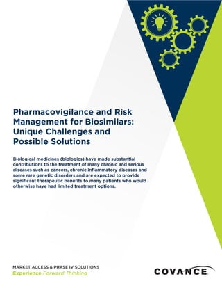 Biological medicines (biologics) have made substantial
contributions to the treatment of many chronic and serious
diseases such as cancers, chronic inflammatory diseases and
some rare genetic disorders and are expected to provide
significant therapeutic benefits to many patients who would
otherwise have had limited treatment options.
Pharmacovigilance and Risk
Management for Biosimilars:
Unique Challenges and
Possible Solutions
 