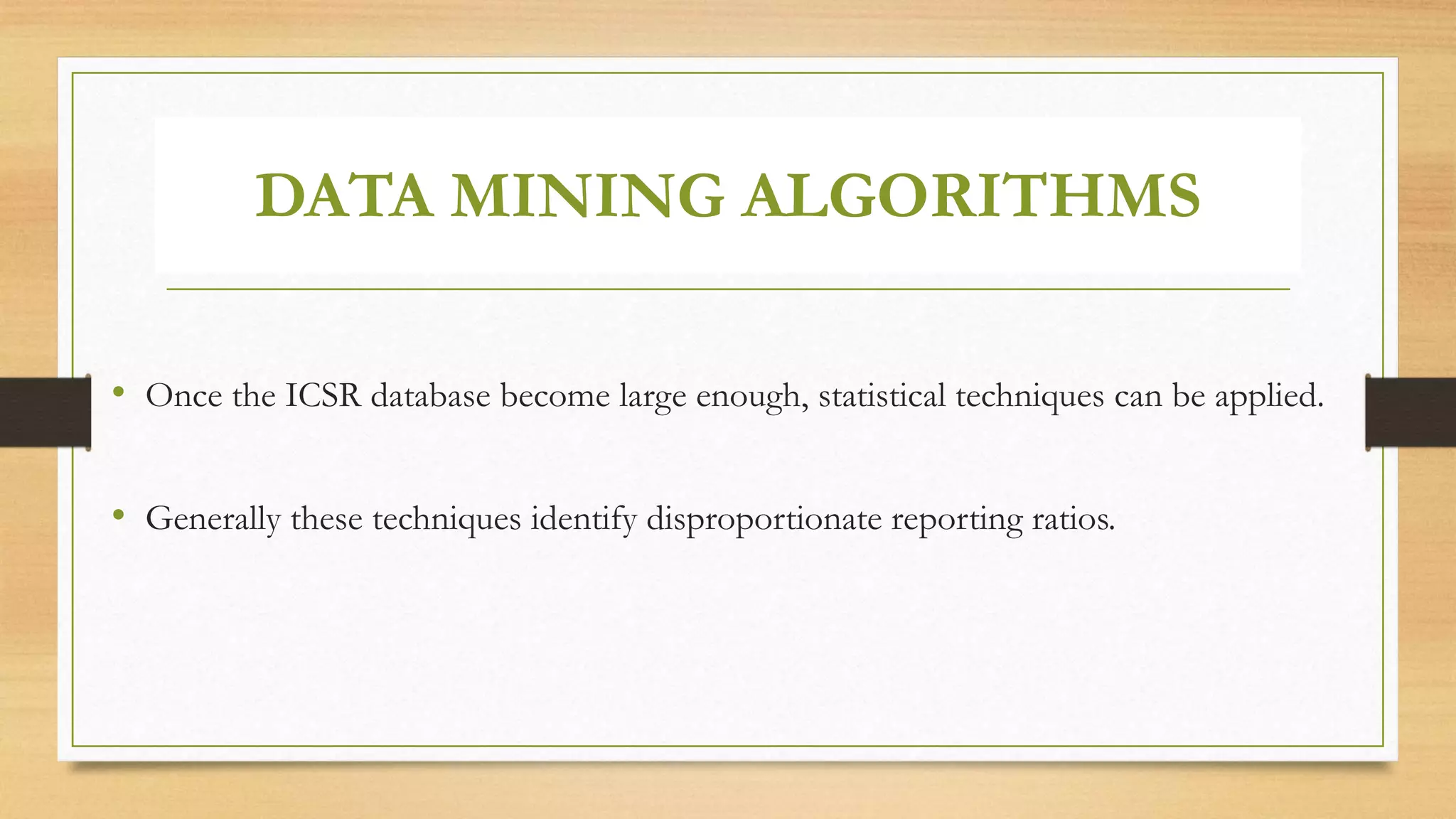 DATA MINING ALGORITHMS
• Once the ICSR database become large enough, statistical techniques can be applied.
• Generally these techniques identify disproportionate reporting ratios.
 