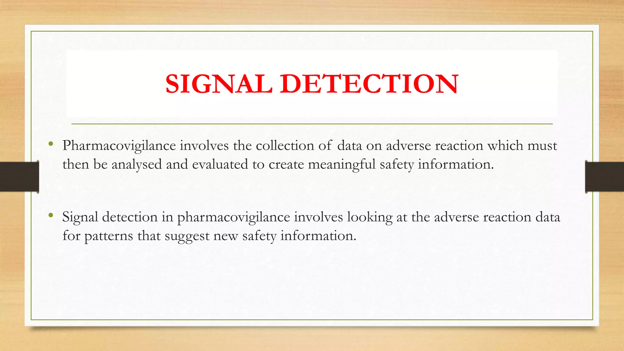 SIGNAL DETECTION
• Pharmacovigilance involves the collection of data on adverse reaction which must
then be analysed and evaluated to create meaningful safety information.
• Signal detection in pharmacovigilance involves looking at the adverse reaction data
for patterns that suggest new safety information.
 
