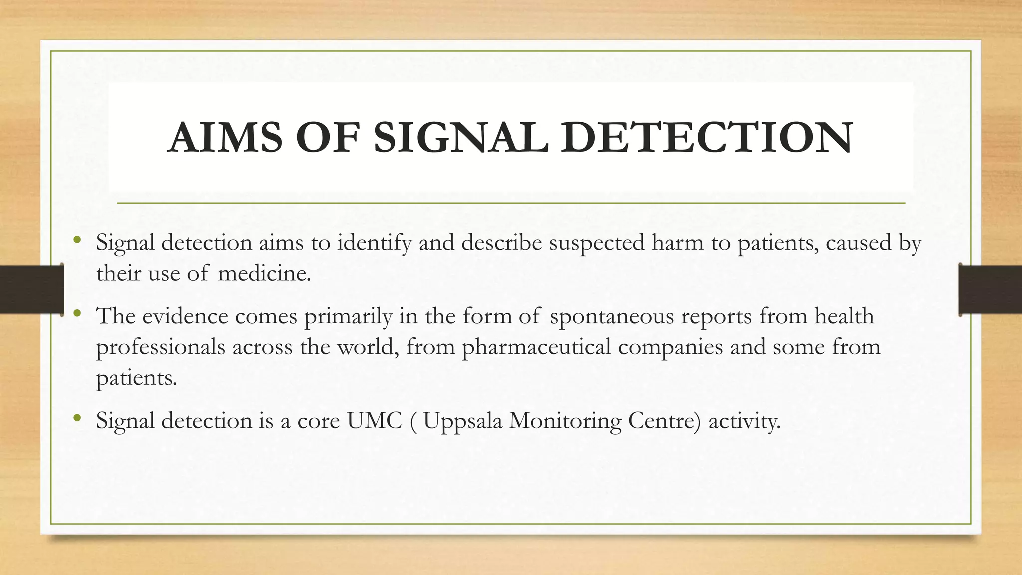 AIMS OF SIGNAL DETECTION
• Signal detection aims to identify and describe suspected harm to patients, caused by
their use of medicine.
• The evidence comes primarily in the form of spontaneous reports from health
professionals across the world, from pharmaceutical companies and some from
patients.
• Signal detection is a core UMC ( Uppsala Monitoring Centre) activity.
 