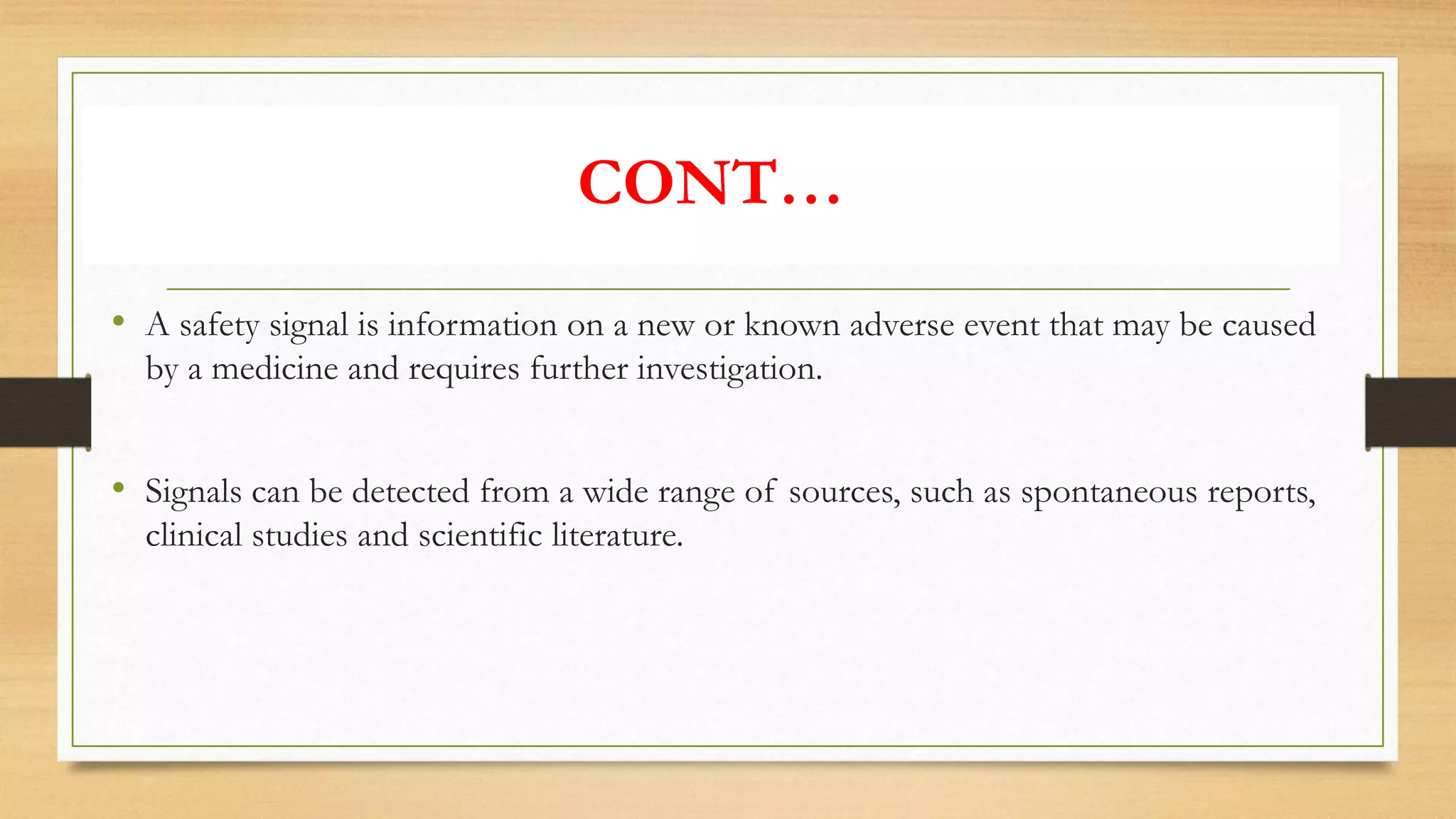 • A safety signal is information on a new or known adverse event that may be caused
by a medicine and requires further investigation.
• Signals can be detected from a wide range of sources, such as spontaneous reports,
clinical studies and scientific literature.
CONT…
 