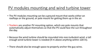 PV modules mounting and wind turbine tower
• The PV modules mounting can be a ground mount that works either on
rooftops or the ground, or pole mount for getting them up in the air.
• Trackers are another PV mounting option, which are pole mounts that
automatically adjust themselves so that the PV could face the sun throughout
the day.
• Because the wind turbine should be mounded into non-turbulent wind, a tall
enough wind turbine tower is needed (9 m above anything within 120 m).
• There should also be enough space to properly anchor the guy wires.

 
