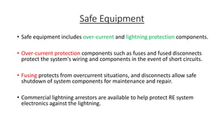 Safe Equipment
• Safe equipment includes over-current and lightning protection components.
• Over-current protection components such as fuses and fused disconnects
protect the system's wiring and components in the event of short circuits.

• Fusing protects from overcurrent situations, and disconnects allow safe
shutdown of system components for maintenance and repair.
• Commercial lightning arrestors are available to help protect RE system
electronics against the lightning.

 