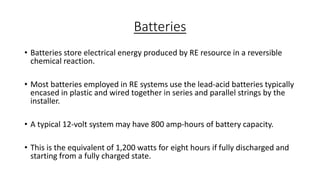 Batteries
• Batteries store electrical energy produced by RE resource in a reversible
chemical reaction.
• Most batteries employed in RE systems use the lead-acid batteries typically
encased in plastic and wired together in series and parallel strings by the
installer.
• A typical 12-volt system may have 800 amp-hours of battery capacity.
• This is the equivalent of 1,200 watts for eight hours if fully discharged and
starting from a fully charged state.

 