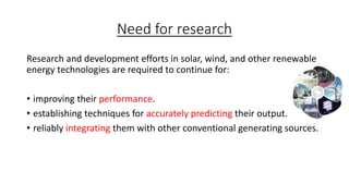 Need for research
Research and development efforts in solar, wind, and other renewable
energy technologies are required to continue for:
• improving their performance.
• establishing techniques for accurately predicting their output.
• reliably integrating them with other conventional generating sources.

 