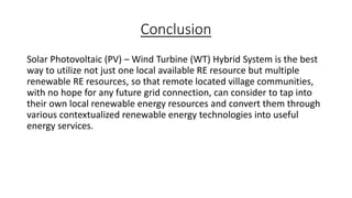 Conclusion
Solar Photovoltaic (PV) – Wind Turbine (WT) Hybrid System is the best
way to utilize not just one local available RE resource but multiple
renewable RE resources, so that remote located village communities,
with no hope for any future grid connection, can consider to tap into
their own local renewable energy resources and convert them through
various contextualized renewable energy technologies into useful
energy services.

 