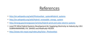 References
• http://en.wikipedia.org/wiki/Photovoltaic_system#Hybrid_systems
• http://en.wikipedia.org/wiki/Hybrid_renewable_energy_system

• http://energy.gov/energysaver/articles/hybrid-wind-and-solar-electric-systems
• Local PV-Wind Hybrid Systems Development for Supplying Electricity to Industry by J.B.V.
SUBRAHMANYAM, P.K. SAHOO and Madhukar REDDY.
• http://www.rids-nepal.org/index.php/Solar_Photovoltaic

 