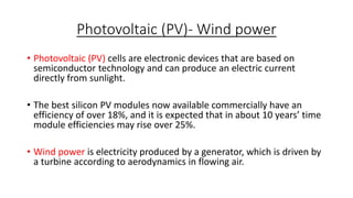 Photovoltaic (PV)- Wind power
• Photovoltaic (PV) cells are electronic devices that are based on
semiconductor technology and can produce an electric current
directly from sunlight.
• The best silicon PV modules now available commercially have an
efficiency of over 18%, and it is expected that in about 10 years’ time
module efficiencies may rise over 25%.
• Wind power is electricity produced by a generator, which is driven by
a turbine according to aerodynamics in flowing air.

 