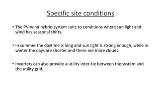 Specific site conditions
• The PV-wind hybrid system suits to conditions where sun light and
wind has seasonal shifts.
• In summer the daytime is long and sun light is strong enough, while in
winter the days are shorter and there are more clouds.
• Inverters can also provide a utility inter-tie between the system and
the utility grid.

 