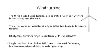 Wind turbine
• The three-bladed wind turbines are operated "upwind," with the
blades facing into the wind.
• The other common wind turbine type is the two-bladed, downwind
turbine.
• Utility-scale turbines range in size from 50 to 750 kilowatts.
• Single small turbines, below 50 kilowatts, are used for homes,
telecommunications dishes, or water pumping.

 