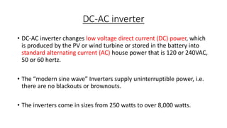 DC-AC inverter
• DC-AC inverter changes low voltage direct current (DC) power, which
is produced by the PV or wind turbine or stored in the battery into
standard alternating current (AC) house power that is 120 or 240VAC,
50 or 60 hertz.

• The “modern sine wave” Inverters supply uninterruptible power, i.e.
there are no blackouts or brownouts.
• The inverters come in sizes from 250 watts to over 8,000 watts.

 