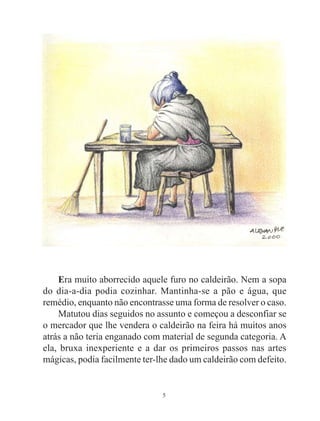 5
Era muito aborrecido aquele furo no caldeirão. Nem a sopa
do dia-a-dia podia cozinhar. Mantinha-se a pão e água, que
remédio, enquanto não encontrasse uma forma de resolver o caso.
Matutou dias seguidos no assunto e começou a desconfiar se
o mercador que lhe vendera o caldeirão na feira há muitos anos
atrás a não teria enganado com material de segunda categoria. A
ela, bruxa inexperiente e a dar os primeiros passos nas artes
mágicas, podia facilmente ter-lhe dado um caldeirão com defeito.
 
