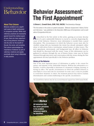 Understanding
Behavior                                 Behavior Assessment:
                                         The First Appointment*
About This Column                         ❯❯ Sharon L. Crowell-Davis, DVM, PhD, DACVB,a The University of Georgia
Behavior problems are a signiﬁ-
                                         *The ﬁrst article in this series on patient evaluation, “Behavior Assessment: History Forms
cant cause of death (euthanasia)
                                          and Interviews,” was published in the December 2008 issue of Compendium and is avail-
in companion animals. While most
                                          able at CompendiumVet.com.
veterinary practices are necessarily
geared toward the medical aspect
of care, there are many opportuni-
ties to bring behavior awareness
                                          A   s described in the ﬁrst article in this series, gaining an accurate descrip-
                                              tion of a pet’s undesirable behavior is crucial to correctly diagnosing the
                                          cause of the behavior. However, more information is needed than a good
into the clinic for the beneﬁt of         description. The circumstances in which the behavior occurs must also be
the pet, the owner, and ourselves.        clariﬁed, along with any treatments the owner has already attempted, either
This column acknowledges the              alone or with advice from a veterinarian, animal trainer, or other source. The
importance of behavior as part of         pet’s signalment, environment, and background may all affect its behavior
                                          and should be discussed with the owner. Some of this information can be
veterinary medicine and speaks
                                          gathered in advance through the use of history forms; some may be better
practically about using it effectively
                                          obtained through interviews and conversation with the owner during the ﬁrst
in daily practice.                        appointment devoted speciﬁcally to the behavior problem.

                                          History of the Behavior
                                          One of the most important pieces of information to gather is the current fre-
                                          quency and intensity of the undesirable behavior. Without this information as a
                                          baseline, it will be impossible to determine if a treatment is helping, harming, or
                                          having no effect. The speciﬁc circumstances in which the problem behavior is
                                          most likely to occur must also be ascertained. In some cases, it may be possible
                                          to avoid these situations; in others, the treatment protocol may need to include
                                          desensitization and counterconditioning to the speciﬁc circumstances.

                                          a
                                              Dr. Crowell-Davis discloses that she has received ﬁnancial support from CEVA Animal Health.




                                          QuickNotes
                                          All behaviors that
                                          the owner perceives
                                          to be problem
                                          behaviors need to
                                          be identiﬁed.



8    CompendiumVet.com | January 2009
 