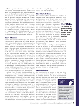 The history of the behavior is also important. How        after administering it for just 1 week, the medication
long has the animal been exhibiting this behavior?           did not have time to take effect.
While there are exceptions, it is often the case that
problems of long duration will take longer to resolve        Other Behavior Problems
than problems of short duration. This is especially          The animal may have other behavior problems in
true of behaviors that have developed as a conse-            addition to the chief complaint. Sometimes these
quence of operant conditioning, such as persistently         problems come up in the discussion of the chief
waking the owners during the night, because the              complaint, but not always. Before proceeding to
undesirable behavior has been reinforced hundreds            issues other than the animal’s presenting
or even thousands of times, rather than a few dozen          behavior, ask if the owner has noticed QuickNotes
times. Also, in attempts to treat the problem, the           any other behavior problems that have
owners may have reinforced the undesirable behav-            not been mentioned yet. Occasionally,
                                                                                                         The duration, fre-
ior on a variable-ratio or variable-interval schedule        it turns out that the owner considers a quency, intensity,
by trying to ignore the behavior for a while but even-       problem other than the presenting com- and context of the
tually acknowledging it. If this is the case, the behav-     plaint to be of more concern but had problem behav-
ior will have become very resistant to extinction.           not previously mentioned it because ior need to be
                                                             he or she believes it to be untreatable. identiﬁed.
History of Treatment                                         For example, a dog may be aggressive,
Another critical piece of the history is how the own-        but the owner has brought it in for storm phobia
ers have already attempted to correct the behavior.          because of a recent news story about treatments
There is a tremendous amount of information about            for storm phobia.
animal behavior on the Internet. Some is excellent.              If the animal has multiple behavior problems,
Some is mediocre. Some is unclear or confusing, and          it may be necessary to prioritize treatments. It is
some will actually make behavior problems worse.             rare that the treatments for multiple problems are
Clients are likely to have tried various treatment pro-      mutually exclusive. More typically, there are simply
tocols they have found on the Internet or in books.          limitations to how much time and effort a client can
As with terms describing behaviors, this is a poten-         put into treating a pet’s behavior problems. Thus, if
tial area of misunderstanding. Just because a client         a dog has fear aggression toward men, moderate
knows the word desensitization does not mean that            storm phobia, mild separation anxiety, and a nui-
the Web site or book where he or she read about it           sance habit of jumping up on women as a form of
described it accurately or that the client understood        friendly greeting, and the client can spend approxi-
the description correctly. Even if the original resource     mately 20 minutes a day conducting speciﬁc behav-
is accurate, the client may have conducted the pro-          ior modiﬁcation, it will be impossible to address all
tocol improperly and attempted a different treatment,        these problems at once. It therefore makes sense to
such as ﬂooding, instead. Thus, if a client says that        prioritize them in the order presented.
he or she has already tried “treatment X,” ask for an
exact, detailed description of what he or she did.           Owner Commitment
    In some cases, the client has identiﬁed the cor-         For some owners, the amount of time and effort
rect behavior modiﬁcation treatment and conducted            necessary to treat one problem, let alone several,
it appropriately, and it is helping, but not enough. In      is daunting. Therefore, one of the most important
this circumstance, conﬁrm that the treatment should          pieces of information to obtain at the ﬁrst appoint-
be continued. However, it will be necessary to build         ment, in addition to a complete
on the current protocol, perhaps with a new variation        description of any problem behav-      TO LEARN
of the established behavior modiﬁcation plan or with         ior, is a full understanding of how    MORE
medication. In other cases, the treatment may be a           motivated the owner is to treat the
reasonable option, and the client may be conducting          problem and keep the pet. At one
it accurately, but it is having no effect. In these cases,   end of the spectrum are owners          For more information about
an entirely different approach is needed.                    who intend to keep the pet, regard-     clarifying the correct terms
    If medications prescribed by other veterinar-            less of the success of treatment. At    in conversations with
                                                                                                     owners, see the December
ians have not been effective, verify the medication,         the other end are those who intend
                                                                                                     2008 article “Behavior
the dose, and how long it was given to determine             to euthanize or give away the pet
                                                                                                     Assessment: History Forms
whether it was genuinely not beneﬁcial or was sim-           if resolution of the behavior prob-     and Interviews” at
ply not given at an adequate dose for an adequate            lem is not quick and easy. If the       CompendiumVet.com.
time. For example, if a client discontinued ﬂuoxetine        owners are considering giving the

                                                CompendiumVet.com | January 2009 | Compendium: Continuing Education for Veterinarians®   9
 