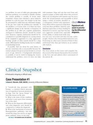 ior problem. In cases of older pets presenting with           with treatment. Dogs and cats that were born and
 behavior problems, it is essential to identify whether        raised in puppy or kitten mills where they received
 the current problem is actually of recent onset.              little to no socialization with humans may be exces-
 Sometimes owners have tolerated a given behavior              sively shy around humans and susceptible to devel-
 problem in a pet for years, but changes in the fam-           oping a variety of anxiety disorders as
 ily circumstances, rather than any substantial changes        a consequence of their early experience. QuickNotes
 in the pet, have made the problem less tolerable. If          Extra effort will be required to help them
 the problem is of recent onset, or if there has been          overcome these problems. Likewise, pets
                                                                                                           Signalment will
 a signiﬁcant change in the intensity or frequency of          that have spent time as strays, fending for assist in prioritiz-
 the problem in an older pet, cognitive dysfunction,           themselves to survive, may have become ing the differential
 analogous to Alzheimer disease, should be consid-             very aggressive around food, especially diagnosis.
 ered. However, cognitive dysfunction should not be            if their ability to obtain food while stray
 considered as a possible diagnosis in a young animal.         was not very successful and they became under-
 If the complaint is aggression in a dog, aggressively         weight. Owners who find problem behaviors very
“herding” people or other animals should be a diag-            frustrating are often more tolerant of them if they
 nostic differential for herding breeds, but it is unlikely    understand why their pet behaves in an undesir-
 in nonherding breeds.                                         able fashion.
     If possible, ﬁnd out about the early history of
 the pet. Sometimes this is not possible because the           Conclusion
 owners adopted the pet at several months to several           The third article in this series will complete the
 years of age. However, if background information              discussion of the history that needs to be reviewed
 is available, it can be useful in helping the owners          at the first visit and address direct assessment of
 understand the problem, even if it does not help              the patient.




Clinical Snapshot
  Particularly intriguing or difﬁcult cases


Case Presentation #1
❯❯ Karen A. Moriello, DVM, DACVD, University of Wisconsin-Madison


 A 7-month-old dog presented with
“bumps,” a common clinical presenta-
                                                                                                   TO LEARN MORE
 tion of superﬁcial bacterial pyoderma
 in dogs. Note the “goose bumps” or
 hive-like lesions on the skin.                                                                    Clinical Snapshot presents illustrated
 1. What is the name of this condition,                                                            case histories and challenges you to
 and what is seen upon close examina-                                                              answer the questions posed. This case
 tion of the skin?                                                                                 is part of the series of Self-Assessment
                                                                                                   Colour Review books on multiple topics
 2. What are the diagnostic differentials,
                                                                                                   from Manson Publishing Ltd., London,
 and what diagnostic tests should be
                                                                                                   available from Blackwell Publishing
 conducted to conﬁrm the diagnosis?                                                                Professional.
 3. What is the mechanism of action of
 ﬂuoroquinolone antibiotics, and why                                                               For more information or to obtain any of the
 would this drug class not be an appro-                                                            books in the series, call 800-862-6657
 priate antibiotic choice in this dog?                                                             or visit BlackwellProfessional.com

     SEE PAGE 21 FOR ANSWERS AND EXPLANATIONS.


                                                 CompendiumVet.com | January 2009 | Compendium: Continuing Education for Veterinarians®           11
 