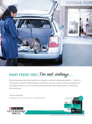 WHAT FEEDS YOU?_____________________ .
Only one formula goes beyond high digestibility to incorporate a natural and breakthrough ingredient — colostrum —
to help stabilize intestinal microﬂora. Experience the difference colostrum can make in the dietary management of
your toughest diarrhea cases. Try newly enhanced Purina Veterinary Diets® EN Gastroenteric® brand Canine
Dry Formula today.



1-800-222-VETS (8387)
www.purinavets.com | user name: purinavets | password: nutrition                                                                 With
                                                                                                                               Colostrum




                                                                   Trademarks owned by Société des Produits Nestlé S.A., Vevey, Switzerland
 