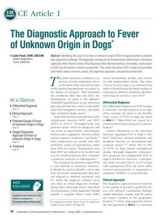 3 CE
CREDITS    CE Article 1

   The Diagnostic Approach to Fever
   of Unknown Origin in Dogs*
   ❯❯ Julie Flood, DVM, DACVIM              Abstract: Identifying the cause of a fever of unknown origin (FUO) in dogs presents a consider-
     Antech Diagnostics                     able diagnostic challenge. The diagnostic workup can be frustrating for veterinarians and clients,
     Irvine, California
                                            especially when it fails to reach a ﬁnal diagnosis after extensive testing. Fortunately, most causes
                                            of FUO can be found or treated successfully. This article discusses FUO in dogs and provides
                                            information about common causes, the diagnostic approach, and potential treatments.



                                          T
                                                  rue fever (pyrexia) is deﬁned as an              serum biochemistry proﬁle, and urinaly-
                                                  increase in body temperature due to              sis with antimicrobial culture. The cause
                                                  an elevation of the thermal set point            of fever in most dogs is an infection that
                                           in the anterior hypothalamus secondary to               either is found during the initial workup or
                                           the release of pyrogens.1 With hyperther-               responds to antibiotic treatment; therefore,
                                           mic conditions other than true fever, the               most dogs do not have a true FUO.5
                                           hypothalamic set point is not adjusted.1
   At a Glance                             Nonfebrile hyperthermia occurs when heat                Differential Diagnosis
     Differential Diagnosis                gain exceeds heat loss, such as with inade-             The differential diagnosis for FUO in dogs
     Page 14                               quate heat dissipation, exercise, and patho-            is extensive, and development of an algo-
     Clinical Approach                     logic or pharmacologic causes.1                         rithm covering all causes is not feasible.
     Page 14                                   Dogs with true fever typically have body            Some causes of FUO in dogs are listed
     Potential Causes of Fever             temperatures between 103°F and 106°F                    in BOX 1.2,4,5 Most FUOs are caused by a
     of Unknown Origin in Dogs             (39.5°C to 41.1°C).2 Prolonged body tem-                common disease presenting in an obscure
     Page 15                               peratures above 106°F are dangerous and                 fashion.6
                                           can result in organ failure, disseminated                   Current information in the veterinary
     Staged Diagnostic
     Approach to Fever of                  intravascular coagulation, systemic inﬂam-              literature regarding FUO in dogs is lim-
     Unknown Origin in Dogs                matory response syndrome, and death.1,3                 ited.1,5 Infectious, immune-mediated, and
     Page 16                               Such temperatures are usually seen with                 neoplastic diseases are all important and
                                           nonfebrile causes of hyperthermia rather                common causes.2,5,7,8 About 10% to 15%
     Treatment
     Page 19
                                           than with true fever.4 Temperatures less                of FUOs in dogs remain undiagnosed
                                           than 106°F are unlikely to be harmful and               despite thorough diagnostic evaluation.5
                                           may be beneﬁcial because they constitute                The prognosis for undiagnosed FUO in
                                           a protective response to inﬂammation.1,5                dogs is not known. However, a retrospec-
                                               The term fever of unknown origin (FUO)              tive study7 revealed that in 13 of 14 dogs
                                           is used liberally in veterinary medicine.5              with undiagnosed FUO, the fever either
                                           It should be used to identify a fever that              resolved spontaneously or responded to
                                           does not resolve spontaneously, that does               antibiotics, NSAIDs, or corticosteroids.
                                           not respond to antibiotic treatment, and
                                           for which the diagnosis remains uncer-                  Clinical Approach
     WEB                                   tain after an initial diagnostic workup.5               The diagnostic approach must be tailored
     EXCLUSIVE                             Along with a thorough history and physi-                to the patient. It should be guided by his-
                                           cal examination, initial diagnostics should             tory and physical examination ﬁndings,
     Supplemental material to this
                                           include a complete blood count (CBC),                   simple laboratory testing, and the poten-
     article is available at                                                                       tial causes common to the geographic
     CompendiumVet.com.                    *A companion article about fever of unknown             location.9,10 A three-stage approach, such as
                                            origin in cats begins on page 26.                      the one presented in BOX 2, is commonly

   14     Compendium: Continuing Education for Veterinarians® | January 2009 | CompendiumVet.com
 