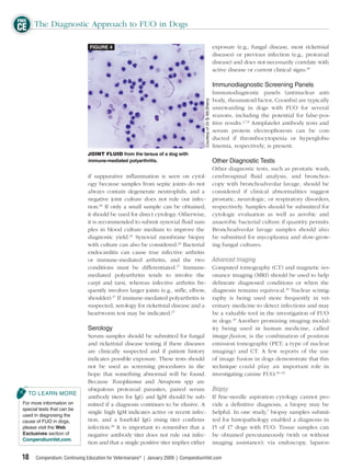 FREE
CE The Diagnostic Approach to FUO in Dogs
                                FIGURE 4                                                                          exposure (e.g., fungal disease, most rickettsial
                                                                                                                  diseases) or previous infection (e.g., protozoal
                                                                                                                  disease) and does not necessarily correlate with
                                                                                                                  active disease or current clinical signs.28

                                                                                                                  Immunodiagnostic Screening Panels
                                                                                                                  Immunodiagnostic panels (antinuclear anti-
                                                                                                                  body, rheumatoid factor, Coombs) are typically




                                                                                     Courtesy of Dr.Ty McSherry
                                                                                                                  unrewarding in dogs with FUO for several
                                                                                                                  reasons, including the potential for false-pos-
                                                                                                                  itive results.2,7,8 Antiplatelet antibody tests and
                                                                                                                  serum protein electrophoresis can be con-
                                                                                                                  ducted if thrombocytopenia or hyperglobu-
                                                                                                                  linemia, respectively, is present.
                               JOINT FLUID from the tarsus of a dog with
                               immune-mediated polyarthritis.                                                     Other Diagnostic Tests
                                                                                    Other diagnostic tests, such as prostatic wash,
                               if suppurative inﬂammation is seen on cytol- cerebrospinal ﬂuid analysis, and bronchos-
                               ogy because samples from septic joints do not copy with bronchoalveolar lavage, should be
                               always contain degenerate neutrophils, and a considered if clinical abnormalities suggest
                               negative joint culture does not rule out infec- prostatic, neurologic, or respiratory disorders,
                               tion.26 If only a small sample can be obtained, respectively. Samples should be submitted for
                               it should be used for direct cytology. Otherwise, cytologic evaluation as well as aerobic and
                               it is recommended to submit synovial ﬂuid sam- anaerobic bacterial culture if quantity permits.
                               ples in blood culture medium to improve the Bronchoalveolar lavage samples should also
                               diagnostic yield.26 Synovial membrane biopsy be submitted for mycoplasma and slow-grow-
                               with culture can also be considered.26 Bacterial ing fungal cultures.
                               endocarditis can cause true infective arthritis
                               or immune-mediated arthritis, and the two Advanced Imaging
                               conditions must be differentiated.27 Immune- Computed tomography (CT) and magnetic res-
                               mediated polyarthritis tends to involve the onance imaging (MRI) should be used to help
                               carpi and tarsi, whereas infective arthritis fre- delineate diagnosed conditions or when the
                               quently involves larger joints (e.g., stiﬂe, elbow, diagnosis remains equivocal.10 Nuclear scintig-
                               shoulder).27 If immune-mediated polyarthritis is raphy is being used more frequently in vet-
                               suspected, serology for rickettsial disease and a erinary medicine to detect infections and may
                               heartworm test may be indicated.27                   be a valuable tool in the investigation of FUO
                                                                                    in dogs.29 Another promising imaging modal-
                               Serology                                             ity being used in human medicine, called
                               Serum samples should be submitted for fungal image fusion, is the combination of positron
                               and rickettsial disease testing if these diseases emission tomography (PET; a type of nuclear
                               are clinically suspected and if patient history imaging) and CT. A few reports of the use
                               indicates possible exposure. These tests should of image fusion in dogs demonstrate that this
                               not be used as screening procedures in the technique could play an important role in
                               hope that something abnormal will be found. investigating canine FUO.30–33
                               Because Toxoplasma and Neospora spp are
                               ubiquitous protozoal parasites, paired serum Biopsy
   TO LEARN MORE
                               antibody titers for IgG and IgM should be sub- If ﬁne-needle aspiration cytology cannot pro-
 For more information on       mitted if a diagnosis continues to be elusive. A vide a deﬁnitive diagnosis, a biopsy may be
 special tests that can be
                               single high IgM indicates active or recent infec- helpful. In one study,7 biopsy samples submit-
 used in diagnosing the
 cause of FUO in dogs,         tion, and a fourfold IgG rising titer conﬁrms ted for histopathology enabled a diagnosis in
 please visit the Web          infection.28 It is important to remember that a 15 of 17 dogs with FUO. Tissue samples can
 Exclusives section of         negative antibody titer does not rule out infec- be obtained percutaneously (with or without
 CompendiumVet.com.
                               tion and that a single positive titer implies either imaging assistance); via endoscopy, laparos-

 18    Compendium: Continuing Education for Veterinarians® | January 2009 | CompendiumVet.com
 