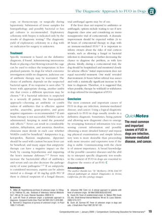 FREE
                                                                               The Diagnostic Approach to FUO in Dogs CE

copy, or thoracoscopy; or surgically during trial antifungal agents may be of use.
laparotomy. Submission of tissue samples for         If the fever does not respond to antibiotics or
histopathology and possibly bacterial or fun- antifungals, options include waiting to see if new
gal cultures is recommended. Exploratory diagnostic clues arise and considering an immu-
celiotomy with biopsy is indicated only by the nosuppressive trial of corticosteroids. A dramatic
results of diagnostic testing.8 The diagnostic improvement should be expected within 24 to
yield of exploratory celiotomy in a dog with 48 hours of corticosteroid therapy in dogs with
no indication for surgery is unknown.             an immune-mediated FUO.2,5 It is important to
                                                  inform owners about the risks of trial corticos-
Treatment                                         teroids, such as allowing a fungal or bacterial
Speciﬁc treatment is based on the deﬁnitive infection to disseminate or further decreasing the
diagnosis, if found. Administering intravenous chance to diagnose the problem, as with lym-
ﬂuids or placing a fan blowing toward the cage phoma. Ideally, during a corticosteroid trial, the
can be used to reduce the temperature in hos- dog should be hospitalized and monitored closely
pitalized patients. In dogs for which extensive for adverse effects.5 Initial improvement does not
investigation yields no diagnosis, judicious use equal successful treatment. One study7 revealed
of antibiotic therapy may be warranted. The that treatment 24 hours before referral was associ-
choice of antibiotic depends on the suspected ated with a statistically signiﬁcant increase in the
bacterial agent. If no response is seen after 72 time to diagnosis. Therefore, it is suggested that,
hours with appropriate dosing, another antibi- when possible, therapy be withheld or withdrawn
otic that covers a different spectrum may be in dogs referred for investigation of FUO.
chosen.34 If a bacterial infection is suspected
in a severely ill patient, the four-quadrant Conclusion
approach—choosing an antibiotic or combi- The most common and important causes of
nation of antibiotics that is effective against FUO in dogs are infection, immune-mediated
aerobic, anaerobic, gram-positive, and gram- disease, and cancer. Using a logical diagnostic
negative organisms—is recommended.34 If anti- approach to FUO in dogs usually results in a
biotic therapy is not successful, NSAIDs can be deﬁnitive diagnosis. Sometimes, being patient                                                 QuickNotes
administered, keeping in mind the potential and allowing new diagnostic clues to emerge
                                                                                                                                              The most common
side effects.5,7 Fever can result in considerable by revamping historical information (via reas-
malaise, dehydration, and anorexia; therefore, sessing current information and possibly                                                       and important
clinicians must decide in each case whether obtaining a more detailed history) and repeat-                                                    causes of FUO in
NSAIDs could be beneﬁcial.4 Antipyretics (e.g., ing physical examinations and simple labora-                                                  dogs are infection,
ketoprofen, ﬂunixin meglumine, dipyrone) tory tests is more desirable than proceeding                                                         immune-mediated
should be used with caution because fever can with more invasive and expensive tests if the                                                   disease, and cancer.
be beneﬁcial, and many argue that antipyretic dog is stable. Communicating with the client
therapy can have a negative impact on the is of utmost importance. A broad knowledge
body by causing hypothermia and impairing of the possible causative diseases and the abil-
the host’s immune defenses.4,5,35 Fevers may ity to interpret speciﬁc diagnostic test results
increase the bactericidal effect of antibiotics in the context of FUO in dogs are essential to
and serum and can also decrease the pathoge- diagnose the source of an FUO.
nicity of some pathogens.4,5,35 If an antipyretic
                                                  Acknowledgments
is considered necessary, aspirin can be admin- The author thanks Leo “Ty” McSherry, DVM, DACVP,
istered at a dosage of 10 mg/kg q12h PO.2 If clinical pathologist at Antech Diagnostics in Irvine,
there is clinical suspicion of a fungal disease, California, for the cytology images.



References
1. Miller JB. Hyperthermia and fever of unknown origin. In: Etting-   4. Johannes DM, Cohn LA. A clinical approach to patients with
er SJ, Feldman EC, eds. Textbook of Veterinary Internal Medicine.     fever of unknown origin. Vet Med 2000;95(8):633-642.
Vol 1. 6th ed. St. Louis: Elsevier Saunders; 2005:9-13.               5. Couto CG. Fever of undetermined origin. In: Nelson RW, Couto
2. Lunn KF. Fever of unknown origin: a systematic approach to         CG, eds. Small Animal Internal Medicine. 4th ed. St. Louis: Elsevier;
diagnosis. Compend Contin Educ Pract Vet 2001;23(11):976-992.         2009:1274-1277.
3. Bennett D. Diagnosis of pyrexia of unknown origin. In Pract        6. Dunn JK, Gorman NT. Fever of unknown origin in dogs and
1995;17:470-481.                                                      cats. J Small Anim Pract 1987;28:167-181.


                                                             CompendiumVet.com | January 2009 | Compendium: Continuing Education for Veterinarians®            19
 