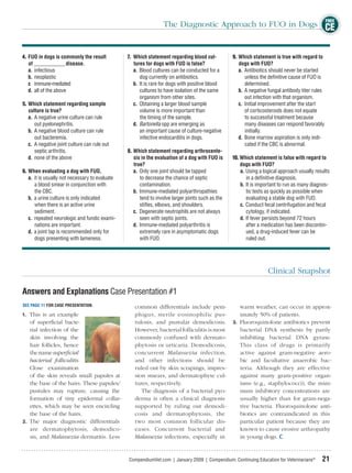 FREE
                                                                 The Diagnostic Approach to FUO in Dogs CE


4. FUO in dogs is commonly the result           7. Which statement regarding blood cul-           9. Which statement is true with regard to
   of ____________ disease.                        tures for dogs with FUO is false?                 dogs with FUO?
   a. infectious                                   a. Blood cultures can be conducted for a          a. Antibiotics should never be started
   b. neoplastic                                      dog currently on antibiotics.                     unless the deﬁnitive cause of FUO is
   c immune-mediated                               b. It is rare for dogs with positive blood           determined.
   d. all of the above                                cultures to have isolation of the same         b. A negative fungal antibody titer rules
                                                      organism from other sites.                        out infection with that organism.
5. Which statement regarding sample                c. Obtaining a larger blood sample                c. Initial improvement after the start
   culture is true?                                   volume is more important than                     of corticosteroids does not equate
   a. A negative urine culture can rule               the timing of the sample.                         to successful treatment because
      out pyelonephritis.                          d. Bartonella spp are emerging as                    many diseases can respond favorably
   b. A negative blood culture can rule               an important cause of culture-negative            initially.
      out bacteremia.                                 infective endocarditis in dogs.                d. Bone marrow aspiration is only indi-
   c. A negative joint culture can rule out                                                             cated if the CBC is abnormal.
      septic arthritis.                         8. Which statement regarding arthrocente-
   d. none of the above                            sis in the evaluation of a dog with FUO is     10. Which statement is false with regard to
                                                   true?                                              dogs with FUO?
6. When evaluating a dog with FUO,                 a. Only one joint should be tapped                 a. Using a logical approach usually results
   a. it is usually not necessary to evaluate         to decrease the chance of septic                   in a deﬁnitive diagnosis.
      a blood smear in conjunction with               contamination.                                  b. It is important to run as many diagnos-
      the CBC.                                     b. Immune-mediated polyarthropathies                  tic tests as quickly as possible when
   b. a urine culture is only indicated               tend to involve larger joints such as the          evaluating a stable dog with FUO.
      when there is an active urine                   stiﬂes, elbows, and shoulders.                  c. Conduct fecal centrifugation and fecal
      sediment.                                    c. Degenerate neutrophils are not always              cytology, if indicated.
   c. repeated neurologic and fundic exami-           seen with septic joints.                        d. If fever persists beyond 72 hours
      nations are important.                       d. Immune-mediated polyarthritis is                   after a medication has been discontin-
   d. a joint tap is recommended only for             extremely rare in asymptomatic dogs                ued, a drug-induced fever can be
      dogs presenting with lameness.                  with FUO.                                          ruled out.




                                                                                                                   Clinical Snapshot

Answers and Explanations Case Presentation #1
SEE PAGE 11 FOR CASE PRESENTATION.                 common differentials include pem-                 warm weather, can occur in approx-
1. This is an example                              phigus, sterile eosinophilic pus-                 imately 50% of patients.
   of superﬁcial bacte-                            tulosis, and pustular demodicosis.             3. Fluoroquinolone antibiotics prevent
   rial infection of the                           However, bacterial folliculitis is most           bacterial DNA synthesis by partly
   skin involving the                              commonly confused with dermato-                   inhibiting bacterial DNA gyrase.
   hair follicles, hence                           phytosis or urticaria. Demodicosis,               This class of drugs is primarily
   the name superﬁcial                             concurrent Malassezia infection,                  active against gram-negative aero-
   bacterial folliculitis.                         and other infections should be                    bic and facultative anaerobic bac-
   Close examination                               ruled out by skin scrapings, impres-              teria. Although they are effective
   of the skin reveals small papules at            sion smears, and dermatophyte cul-                against many gram-positive organ-
   the base of the hairs. These papules/           tures, respectively.                              isms (e.g., staphylococci), the mini-
   pustules may rupture, causing the                  The diagnosis of a bacterial pyo-              mum inhibitory concentrations are
   formation of tiny epidermal collar-             derma is often a clinical diagnosis               usually higher than for gram-nega-
   ettes, which may be seen encircling             supported by ruling out demodi-                   tive bacteria. Fluoroquinolone anti-
   the base of the hairs.                          cosis and dermatophytosis, the                    biotics are contraindicated in this
2. The major diagnostic differentials              two most common follicular dis-                   particular patient because they are
   are dermatophytosis, demodico-                  eases. Concurrent bacterial and                   known to cause erosive arthropathy
   sis, and Malassezia dermatitis. Less            Malassezia infections, especially in              in young dogs.


                                                CompendiumVet.com | January 2009 | Compendium: Continuing Education for Veterinarians®       21
 