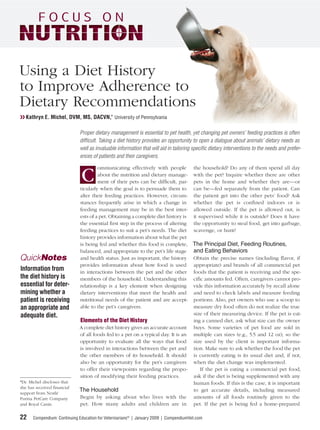 Using a Diet History
to Improve Adherence to
Dietary Recommendations
❯❯ Kathryn E. Michel, DVM, MS, DACVN,* University of Pennsylvania

                             Proper dietary management is essential to pet health, yet changing pet owners’ feeding practices is often
                             difﬁcult. Taking a diet history provides an opportunity to open a dialogue about animals’ dietary needs as
                             well as invaluable information that will aid in tailoring speciﬁc dietary interventions to the needs and prefer-
                             ences of patients and their caregivers.

                                      ommunicating effectively with people the household? Do any of them spend all day

                              C       about the nutrition and dietary manage- with the pet? Inquire whether there are other
                                      ment of their pets can be difﬁcult, par- pets in the home and whether they are—or
                             ticularly when the goal is to persuade them to can be—fed separately from the patient. Can
                             alter their feeding practices. However, circum- the patient get into the other pets’ food? Ask
                             stances frequently arise in which a change in whether the pet is conﬁned indoors or is
                             feeding management may be in the best inter- allowed outside. If the pet is allowed out, is
                             ests of a pet. Obtaining a complete diet history is it supervised while it is outside? Does it have
                             the essential ﬁrst step in the process of altering the opportunity to steal food, get into garbage,
                             feeding practices to suit a pet’s needs. The diet scavenge, or hunt?
                             history provides information about what the pet
                             is being fed and whether this food is complete, The Principal Diet, Feeding Routines,
                             balanced, and appropriate to the pet’s life stage and Eating Behaviors
QuickNotes                   and health status. Just as important, the history Obtain the precise names (including ﬂavor, if
                             provides information about how food is used appropriate) and brands of all commercial pet
Information from             in interactions between the pet and the other foods that the patient is receiving and the spe-
the diet history is          members of the household. Understanding this ciﬁc amounts fed. Often, caregivers cannot pro-
essential for deter-         relationship is a key element when designing vide this information accurately by recall alone
mining whether a             dietary interventions that meet the health and and need to check labels and measure feeding
patient is receiving         nutritional needs of the patient and are accept- portions. Also, pet owners who use a scoop to
an appropriate and           able to the pet’s caregivers.                        measure dry food often do not realize the true
adequate diet.                                                                    size of their measuring device. If the pet is eat-
                             Elements of the Diet History                         ing a canned diet, ask what size can the owner
                             A complete diet history gives an accurate account buys. Some varieties of pet food are sold in
                             of all foods fed to a pet on a typical day. It is an multiple can sizes (e.g., 5.5 and 12 oz), so the
                             opportunity to evaluate all the ways that food size used by the client is important informa-
                             is involved in interactions between the pet and tion. Make sure to ask whether the food the pet
                             the other members of its household. It should is currently eating is its usual diet and, if not,
                             also be an opportunity for the pet’s caregivers when the diet change was implemented.
                             to offer their viewpoints regarding the propo-          If the pet is eating a commercial pet food,
                             sition of modifying their feeding practices.         ask if the diet is being supplemented with any
*Dr. Michel discloses that                                                        human foods. If this is the case, it is important
she has received ﬁnancial
support from Nestlé
                             The Household                                        to get accurate details, including measured
Purina PetCare Company       Begin by asking about who lives with the amounts of all foods routinely given to the
and Royal Canin.             pet. How many adults and children are in pet. If the pet is being fed a home-prepared

22    Compendium: Continuing Education for Veterinarians® | January 2009 | CompendiumVet.com
 