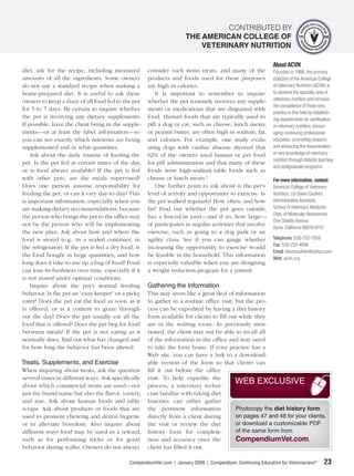 CONTRIBUTED BY
                                                                      THE AMERICAN COLLEGE OF
                                                                          VETERINARY NUTRITION

                                                                                                              About ACVN
diet, ask for the recipe, including measured          consider such items treats, and many of the             Founded in 1988, the primary
amounts of all the ingredients. Some owners           products and foods used for these purposes              objective of the American College
do not use a standard recipe when making a            are high in calories.                                   of Veterinary Nutrition (ACVN) is
home-prepared diet. It is useful to ask these            It is important to remember to inquire               to advance the specialty area of
owners to keep a diary of all food fed to the pet     whether the pet routinely receives any supple-          veterinary nutrition and increase
                                                                                                              the competence of those who
for 5 to 7 days. Be certain to inquire whether        ments or medications that are disguised with
                                                                                                              practice in this ﬁeld by establish-
the pet is receiving any dietary supplements.         food. Human foods that are typically used to            ing requirements for certiﬁcation
If possible, have the client bring in the supple-     pill a dog or cat, such as cheese, lunch meats,         in veterinary nutrition, encour-
ments—or at least the label information—so            or peanut butter, are often high in sodium, fat,        aging continuing professional
you can see exactly which nutrients are being         and calories. For example, one study evalu-             education, promoting research,
supplemented and in what quantities.                  ating dogs with cardiac disease showed that             and enhancing the dissemination
    Ask about the daily routine of feeding the        62% of the owners used human or pet food                of new knowledge of veterinary
                                                                                                              nutrition through didactic teaching
pet. Is the pet fed at certain times of the day,      for pill administration and that many of these
                                                                                                              and postgraduate programs.
or is food always available? If the pet is fed        foods were high-sodium table foods such as
with other pets, are the meals supervised?            cheese or lunch meats.1                                 For more information, contact:
Does one person assume responsibility for                One further point to ask about is the pet’s          American College of Veterinary
feeding the pet, or can it vary day-to-day? This      level of activity and opportunity to exercise. Is       Nutrition, c/o Dawn Cauthen,
is important information, especially when you         the pet walked regularly? How often, and how            Administrative Assistant,
are making dietary recommendations, because           far? Find out whether the pet goes outside,             School of Veterinary Medicine:
                                                                                                              Dept. of Molecular Biosciences
the person who brings the pet to the ofﬁce may        has a fenced-in yard—and if so, how large—
                                                                                                              One Shields Avenue
not be the person who will be implementing            or participates in regular activities that involve
                                                                                                              Davis, California 95616-8741
the new plan. Ask about how and where the             exercise, such as going to a dog park or an
food is stored (e.g., in a sealed container, in       agility class. See if you can gauge whether             Telephone: 530-752-1059
                                                                                                              Fax: 530-752-4698
the refrigerator). If the pet is fed a dry food, is   increasing the opportunity to exercise would
                                                                                                              Email: dawncauthen@yahoo.com
the food bought in large quantities, and how          be feasible in the household. This information
                                                                                                              Web: acvn.org
long does it take to use up a bag of food? Food       is especially valuable when you are designing
can lose its freshness over time, especially if it    a weight reduction program for a patient.
is not stored under optimal conditions.
    Inquire about the pet’s normal feeding            Gathering the Information
behavior. Is the pet an “easy keeper” or a picky      This may seem like a great deal of information
eater? Does the pet eat the food as soon as it        to gather in a routine ofﬁce visit, but the pro-
is offered, or is it content to graze through-        cess can be expedited by having a diet history
out the day? Does the pet usually eat all the         form available for clients to ﬁll out while they
food that is offered? Does the pet beg for food       are in the waiting room. As previously men-
between meals? If the pet is not eating as it         tioned, the client may not be able to recall all
normally does, ﬁnd out what has changed and           of the information in the ofﬁce and may need
for how long the behavior has been altered.           to take the form home. If your practice has a
                                                      Web site, you can have a link to a download-
Treats, Supplements, and Exercise                     able version of the form so that clients can
When inquiring about treats, ask the question         ﬁll it out before the ofﬁce
several times in different ways. Ask speciﬁcally      visit. To help expedite the
about which commercial treats are used—not            process, a veterinary techni-
                                                                                          WEB EXCLUSIVE
just the brand name but also the ﬂavor, variety,      cian familiar with taking diet
and size. Ask about human foods and table             histories can either gather
scraps. Ask about products or foods that are          the pertinent information           Photocopy the diet history form
used to promote chewing and dental hygiene            directly from a client during       on pages 47 and 48 for your clients,
or to alleviate boredom. Also inquire about           the visit or review the diet        or download a customizable PDF
different ways food may be used as a reward,          history form for complete-          of the same form from
such as for performing tricks or for good             ness and accuracy once the          CompendiumVet.com.
behavior during walks. Owners do not always           client has ﬁlled it out.

                                             CompendiumVet.com | January 2009 | Compendium: Continuing Education for Veterinarians®        23
 