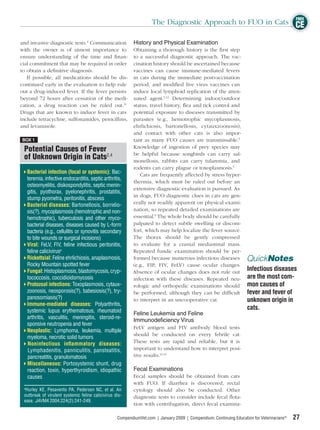 FREE
                                                                    The Diagnostic Approach to FUO in Cats CE

and invasive diagnostic tests.2 Communication              History and Physical Examination
with the owner is of utmost importance to                 Obtaining a thorough history is the ﬁrst step
ensure understanding of the time and ﬁnan-                to a successful diagnostic approach. The vac-
cial commitment that may be required in order             cination history should be ascertained because
to obtain a deﬁnitive diagnosis.                          vaccines can cause immune-mediated fevers
   If possible, all medications should be dis-            in cats during the immediate postvaccination
continued early in the evaluation to help rule            period, and modiﬁed live virus vaccines can
out a drug-induced fever. If the fever persists           induce local lymphoid replication of the atten-
beyond 72 hours after cessation of the medi-              uated agent.5,12 Determining indoor/outdoor
cation, a drug reaction can be ruled out.11               status, travel history, ﬂea and tick control and
Drugs that are known to induce fever in cats              potential exposure to diseases transmitted by
include tetracycline, sulfonamides, penicillins,          parasites (e.g., hemotrophic mycoplasmosis,
and levamisole.                                           ehrlichiosis, bartonellosis, cytauxzoonosis),
                                                          and contact with other cats is also impor-
BOX 1                                                     tant as many FUO causes are transmissable.5
                                                          Knowledge of ingestion of prey species may
 Potential Causes of Fever
                                                          be helpful because songbirds can carry sal-
 of Unknown Origin in Cats2,4                             monellosis, rabbits can carry tularemia, and
                                                          rodents can carry plague or toxoplasmosis.5
   Bacterial infection (focal or systemic): Bac-             Cats are frequently affected by stress hyper-
   teremia, infective endocarditis, septic arthritis,
                                                          thermia, which must be ruled out before an
   osteomyelitis, diskospondylitis, septic menin-
                                                          extensive diagnostic evaluation is pursued. As
   gitis, pyothorax, pyelonephritis, prostatitis,
                                                          in dogs, FUO diagnostic clues in cats are gen-
   stump pyometra, peritonitis, abscess
   Bacterial diseases: Bartonellosis, borrelio-           erally not readily apparent on physical exami-
   sis(?), mycoplasmosis (hemotrophic and non-            nation, so repeated detailed examinations are
   hemotrophic), tuberculosis and other myco-             essential.9 The whole body should be carefully
   bacterial diseases, diseases caused by L-form          palpated to detect subtle swelling or discom-
   bacteria (e.g., cellulitis or synovitis secondary      fort, which may help localize the fever source.
   to bite wounds or surgical incisions)                  The thorax should be gently compressed
   Viral: FeLV, FIV, feline infectious peritonitis,       to evaluate for a cranial mediastinal mass.
   feline calicivirusa                                    Repeated fundic examination should be per-
   Rickettsial: Feline ehrlichiosis, anaplasmosis,        formed because numerous infectious diseases               QuickNotes
   Rocky Mountain spotted fever                           (e.g., FIP, FIV, FeLV) cause ocular changes.
   Fungal: Histoplasmosis, blastomycosis, cryp-           Absence of ocular changes does not rule out
                                                                                                                    Infectious diseases
   tococcosis, coccidioidomycosis                         infection with these diseases. Repeated neu-              are the most com-
   Protozoal infections: Toxoplasmosis, cytaux-           rologic and orthopedic examinations should                mon causes of
   zoonosis, neosporosis(?), babesiosis(?), try-          be performed, although they can be difﬁcult               fever and fever of
   panosomiasis(?)                                        to interpret in an uncooperative cat.                     unknown origin in
   Immune-mediated diseases: Polyarthritis,
   systemic lupus erythematosus, rheumatoid
                                                                                                                    cats.
                                                           Feline Leukemia and Feline
   arthritis, vasculitis, meningitis, steroid-re-
                                                           Immunodeficiency Virus
   sponsive neutropenia and fever
                                                           FeLV antigen and FIV antibody blood tests
   Neoplastic: Lymphoma, leukemia, multiple
                                                           should be conducted on every febrile cat.
   myeloma, necrotic solid tumors
   Noninfectious inﬂammatory diseases:                     These tests are rapid and reliable, but it is
   Lymphadenitis, panniculitis, pansteatitis,              important to understand how to interpret posi-
   pancreatitis, granulomatosis                            tive results.13,14
   Miscellaneous: Portosystemic shunt, drug
   reaction, toxin, hyperthyroidism, idiopathic            Fecal Examinations
   causes                                                  Fecal samples should be obtained from cats
                                                           with FUO. If diarrhea is discovered, rectal
 a
   Hurley KE, Pesavento PA, Pedersen NC, et al. An         cytology should also be conducted. Other
 outbreak of virulent systemic feline calicivirus dis-     diagnostic tests to consider include fecal ﬂota-
 ease. JAVMA 2004;224(2):241-249.
                                                           tion with centrifugation, direct fecal examina-

                                                   CompendiumVet.com | January 2009 | Compendium: Continuing Education for Veterinarians®   27
 