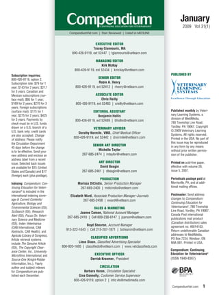 January
                                                                                                              2009 Vol 31(1)
                                       CompendiumVet.com | Peer Reviewed | Listed in MEDLINE


                                                       EXECUTIVE EDITOR
                                                      Tracey Giannouris, MA
                                        800-426-9119, ext 52447 | tgiannouris@vetlearn.com

                                                        MANAGING EDITOR
                                                            Kirk McKay
                                          800-426-9119, ext 52434 | kmckay@vetlearn.com
Subscription inquiries:                                                                              PUBLISHED BY
800-426-9119, option 2.
                                                          SENIOR EDITOR
Subscription rate: $79 for 1                              Robin A. Henry
year; $143 for 2 years; $217               800-426-9119, ext 52412 | rhenry@vetlearn.com
for 3 years. Canadian and
Mexican subscriptions (sur-                             ASSOCIATE EDITOR
face mail): $95 for 1 year;                                 Chris Reilly
$169 for 2 years; $270 for 3               800-426-9119, ext 52483 | creilly@vetlearn.com
years. Foreign subscriptions
(surface mail): $175 for 1                            EDITORIAL ASSISTANT                            Published monthly by Veteri-
year; $275 for 2 years; $425                              Benjamin Hollis                            nary Learning Systems, a
for 3 years. Payments by                                                                             division of MediMedia,
                                           800-426-9119, ext 52489 | bhollis@vetlearn.com
check must be in U.S. funds                                                                          780 Township Line Road,
drawn on a U.S. branch of a                                                                          Yardley, PA 19067. Copyright
                                                       VETERINARY ADVISER
U.S. bank only; credit cards                                                                         © 2009 Veterinary Learning
                                             Dorothy Normile, VMD, Chief Medical Officer             Systems. All rights reserved.
are also accepted. Change
                                          800-426-9119, ext 52442 | dnormile@vetlearn.com            Printed in the USA. No part of
of Address: Please notify
the Circulation Department                                                                           this issue may be reproduced
                                                      SENIOR ART DIRECTOR                            in any form by any means
45 days before the change
                                                         Michelle Taylor                             without prior written permis-
is to be effective. Send your
new address and enclose an                     267-685-2474 | mtaylor@vetlearn.com                   sion of the publisher.
address label from a recent
issue. Selected back issues                              ART DIRECTOR                                Printed on acid-free paper,
are available for $15 (United                             David Beagin                               effective with volume 29,
States and Canada) and $17                     267-685-2461 | dbeagin@vetlearn.com                   issue 5, 2007.
(foreign) each (plus postage).
                                                           PRODUCTION                                Periodicals postage paid at
Indexing: Compendium: Con-                  Marissa DiCindio, Senior Production Manager              Morrisville, PA, and at addi-
tinuing Education for Veteri-                267-685-2405 | mdicindio@vetlearn.com                   tional mailing offices.
narians® is included in the
international indexing cover-          Elizabeth Ward, Associate Production Manager–Journals         Postmaster: Send address
age of Current Contents/                                                                             changes to Compendium:
                                                267-685-2458 | eward@vetlearn.com
Agriculture, Biology and                                                                             Continuing Education for
Environmental Sciences (ISI);                         SALES & MARKETING                              Veterinarians®, 780 Township
SciSearch (ISI); Research                                                                            Line Road, Yardley, PA 19067.
                                             Joanne Carson, National Account Manager
Alert (ISI); Focus On: Veteri-                                                                       Canada Post international
                                     267-685-2410 | Cell 609-238-6147 | jcarson@vetlearn.com         publications mail product
nary Science and Medicine
(ISI); Index Veterinarius                                                                            (Canadian distribution) sales
                                                 Boyd Shearon, Account Manager                       agreement no. 40014103.
(CAB International, CAB
                                    913-322-1643 | Cell 215-287-7871 | bshearon@vetlearn.com         Return undeliverable Canadian
Abstracts, CAB Health); and
Agricola (Library of Congress).                                                                      addresses to MediMedia,
                                                     CLASSIFIED ADVERTISING                          PO Box 7224, Windsor, ON
Article retrieval systems
include The Genuine Article
                                             Liese Dixon, Classified Advertising Specialist          N9A 0B1. Printed in USA.
(ISI), The Copyright Clear-       800-920-1695 | classifieds@vetlearn.com | www.vetclassifieds.com
ance Center, Inc., University                                                                        Compendium: Continuing
                                                       EXECUTIVE OFFICER                             Education for Veterinarians®
Microfilms International, and
Source One (Knight-Ridder                            Derrick Kraemer, President                      (ISSN 1940-8307)
Information, Inc.). Yearly
author and subject indexes                                 CIRCULATION
for Compendium are pub-                         Barbara Horan, Circulation Specialist
lished each December.                        Gina Donnelly, Customer Service Supervisor
                                          800-426-9119, option 2 | info.vls@medimedia.com
                                                                                                      CompendiumVet.com        1
 